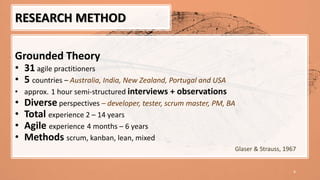 8
Grounded Theory
• 31 agile practitioners
• 5 countries – Australia, India, New Zealand, Portugal and USA
• approx. 1 hour semi-structured interviews + observations
• Diverse perspectives – developer, tester, scrum master, PM, BA
• Total experience 2 – 14 years
• Agile experience 4 months – 6 years
• Methods scrum, kanban, lean, mixed
RESEARCH METHOD
Glaser & Strauss, 1967
 