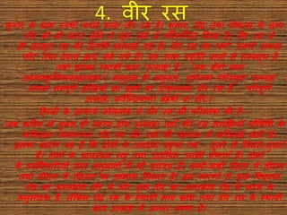 4. वीर रसशांग र के स थ स्पध व करिे र् ल र्ीर रस है। शांग र, रौद्र तथ र्ीभत्स के स थ
र्ीर को भी भरत मुनि िे मूल रसों में पररगणणत फकय है। र्ीर रस से
ही अदभुत रस की उत्पत्तत्त बतल ई गई है। र्ीर रस क 'र्णव' 'स्र्णव' अथर्
'गौर' तथ देर्त इन्द्र कहे गये हैं। यह उत्तम प्रकनत र् लो से सम्बद्ध है
तथ इसक स्थ यी भ र् ‘उत्स ह’ है - ‘अथ र्ीरो ि म
उत्तमप्रकनतरुत्स हत्मक:’। भ िुदत्त के अिुस र, पूणवतय पररस्िु ट ‘उत्स ह’
अथर् सम्पूणव इन्द्न्द्रयों क प्रहषव य उत्िु ल्लत र्ीर रस है - ‘पररपूणव
उत्स ह: सर्ेन्द्न्द्रय ण ां प्रहषो र् र्ीर:।’
दहन्दी के आि यव सोमि थ िे र्ीर रस की पररभ ष की है -
‘जब कत्तर्त्त में सुित ही व्यांग्य होय उत्स ह। तह ाँ र्ीर रस समणियो िौबबचध के
कत्तर्ि ह।’ स म न्यत: रौद्र एर्ां र्ीर रसों की पहि ि में कदठि ई होती है।
इसक क रण यह है फक दोिों के उप द ि बहुध एक - दूसरे से भमलते-जुलते
हैं। दोिों के आलम्बि शरु तथ उद्दीपि उिकी िेष्ट एाँ हैं। दोिों
के व्यभभि ररयों तथ अिुभ र्ों में भी स दृश्य हैं। कभी-कभी रौद्रत में र्ीरत्र्
तथ र्ीरत में रौद्रर्त क आभ स भमलत है। इि क रणों से कु छ त्तर्द्र् ि
रौद्र क अन्तभ वर् र्ीर में और कु छ र्ीर क अन्तभ वर् रौद्र में करिे के
अिुमोदक हैं, लेफकि रौद्र रस के स्थ यी भ र् क्रोध तथ र्ीर रस के स्थ यी
भ र् उत्स ह में अन्तर स्पष्ट है।
 