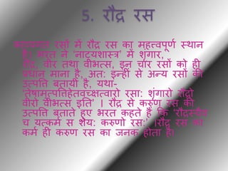 5. रौद्र रस
काव्यगि रसों में रौद्र रस का महत्त्वपूणथ थर्ान
है। भरि ने ‘नाट्यशाथर’ में शंगार,
रौद्र, वीर िर्ा वीभत्स, इन चार रसों को ही
प्रधान माना है, अि: इन्हीं से अन्य रसों की
उत्पवि बिायी है, यर्ा-
‘िेषामुत्पविहेिवच्ित्वारो रसा: शंगारो रौद्रो
वीरो वीभत्स इति’ । रौद्र से करुण रस की
उत्पवि बिािे हुए भरि कहिे हैं कक ‘रौद्रथयैव
च यत्कमथ स शेय: करुणो रस:’ ।रौद्र रस का
कमथ ही करुण रस का िनक होिा हैI
 