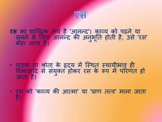 रस का शाब्दिक अर्थ है 'आनन्ि'। काव्य को पढ़ने या
सुनने से ब्िस आनन्ि की अनुभूति होिी है, उसे 'रस'
कहा िािा है।
• पाठक या श्रोिा के हृिय में ब्थर्ि थर्ायीभाव ही
ववभावादि से संयुक्ि होकर रस के रूप में पररणि हो
िािा है।
• रस को 'काव्य की आत्मा' या 'प्राण ित्व' माना िािा
है।
 