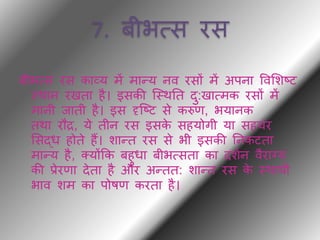 7. बीभत्स रस
बीभत्स रस काव्य में मान्य नव रसों में अपना ववभशष्ट
थर्ान रखिा है। इसकी ब्थर्ति िु:खात्मक रसों में
मानी िािी है। इस दृब्ष्ट से करुण, भयानक
िर्ा रौद्र, ये िीन रस इसके सहयोगी या सहचर
भसद्ध होिे हैं। शान्ि रस से भी इसकी तनकटिा
मान्य है, क्योंकक बहुधा बीभत्सिा का िशथन वैराग्य
की प्रेरणा िेिा है और अन्िि: शान्ि रस के थर्ायी
भाव शम का पोषण करिा है।
 