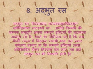 8. अद्भुि रस
अद्भुि रस ‘ववथमयथय सम्यक्समद्धधरद्भुि:
सवेब्न्द्रयाणां िाटथ्यं या’। अर्ाथि ववथमय की
सम्यक समद्धध अर्वा सम्पूणथ इब्न्द्रयों की िटथर्िा
अिभुि रस है। कहने का अभभप्राय यह है कक िब
ककसी रचना में ववथमय 'थर्ायी भाव' इस प्रकार
पूणथिया प्रथफु ट हो कक सम्पूणथ इब्न्द्रयाँ उससे
अभभभाववि होकर तनश्चेष्ट बन िाएँ, िब वहाँ
अद्भुि रस की तनष्पवि होिी है।
 