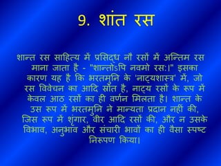 9. शांि रस
शान्ि रस सादहत्य में प्रभसद्ध नौ रसों में अब्न्िम रस
माना िािा है - "शान्िोऽवप नवमो रस:।" इसका
कारण यह है कक भरिमुतन के ‘नाट्यशाथर’ में, िो
रस वववेचन का आदि स्रोि है, नाट्य रसों के रूप में
के वल आठ रसों का ही वणथन भमलिा है। शान्ि के
उस रूप में भरिमुतन ने मान्यिा प्रिान नहीं की,
ब्िस रूप में शंगार, वीर आदि रसों की, और न उसके
ववभाव, अनुभाव और संचारी भावों का ही वैसा थपष्ट
तनरूपण ककया।
 