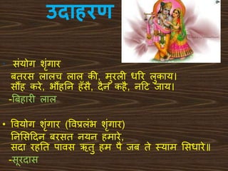 उद हरण
• संयोग शंगार
बिरस लालच लाल की, मुरली धरर लुकाय।
सौंह करे, भौंहतन हँसै, िैन कहै, नदट िाय।
-बबहारी लाल
• ववयोग शंगार (ववप्रलंभ शंगार)
तनभसदिन बरसि नयन हमारे,
सिा रहति पावस ऋिु हम पै िब िे थयाम भसधारे॥
-सूरिास
 