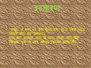 उद हरण
• िंबूरा ले मंच पर बैठे प्रेमप्रिाप, साि भमले पंद्रह
भमनट घंटा भर आलाप।
घंटा भर आलाप, राग में मारा गोिा, धीरे-धीरे
खखसक चुके र्े सारे श्रोिा। (काका हार्रसी)
 
