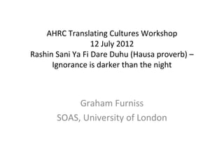 AHRC Translating Cultures Workshop
                  12 July 2012
Rashin Sani Ya Fi Dare Duhu (Hausa proverb) –
      Ignorance is darker than the night



            Graham Furniss
       SOAS, University of London
 