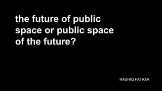 the future of public
space or public space
of the future?
RASHIQ FATAAR
 