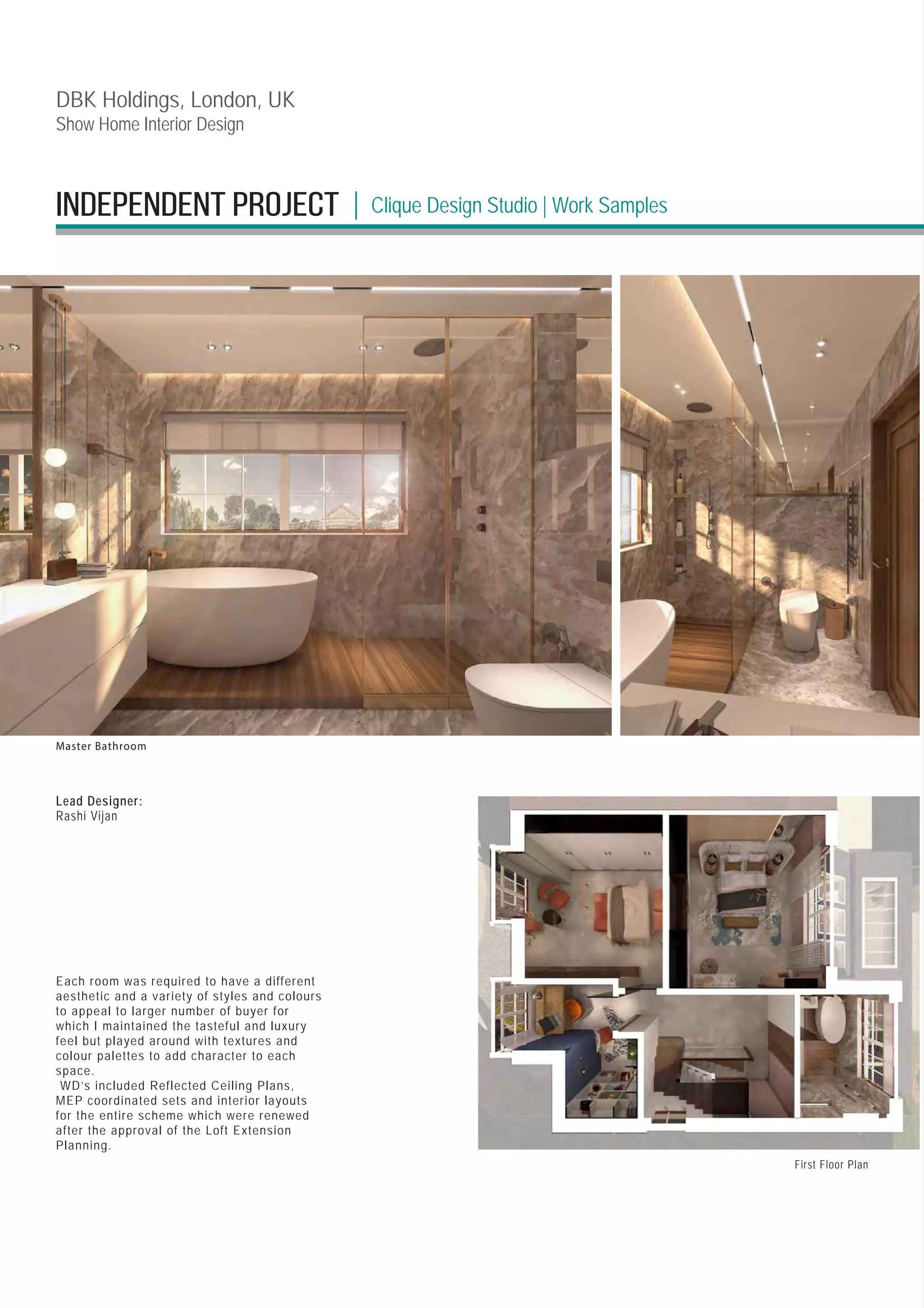 DBK Holdings, London, UK
Show Home Interior Design
Lead Designer:
Rashi Vijan
Master Bathroom
Each room was required to have a different
aesthetic and a variety of styles and colours
to appeal to larger number of buyer for
which I maintained the tasteful and luxury
feel but played around with textures and
colour palettes to add character to each
space.
WD’s included Reflected Ceiling Plans,
MEP coordinated sets and interior layouts
for the entire scheme which were renewed
after the approval of the Loft Extension
Planning.
First Floor Plan
INDEPENDENT PROJECT Clique Design Studio | Work Samples
|
 