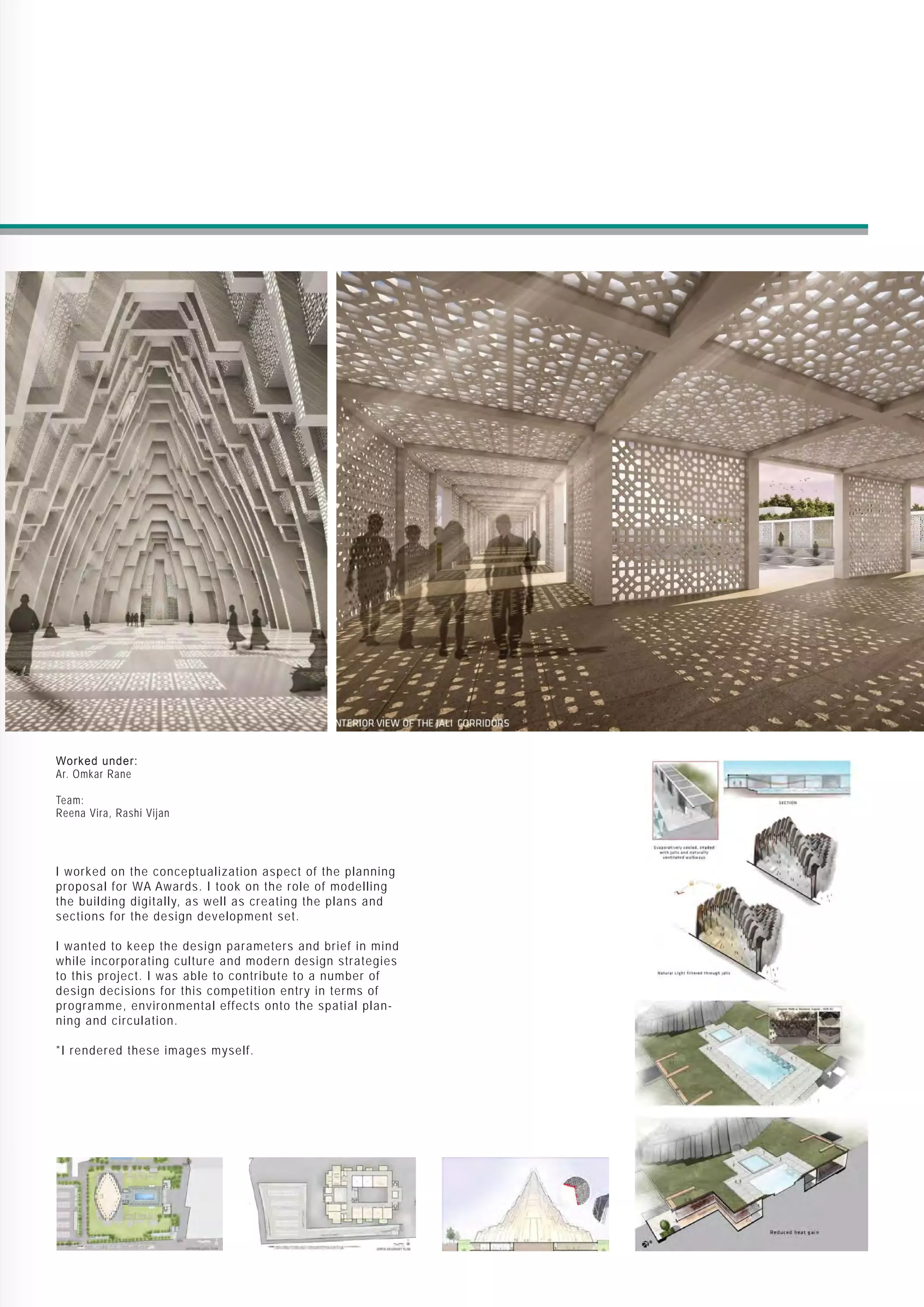 Worked under:
Ar. Omkar Rane
Team:
Reena Vira, Rashi Vijan
I worked on the conceptualization aspect of the planning
proposal for WA Awards. I took on the role of modelling
the building digitally, as well as creating the plans and
sections for the design development set.
I wanted to keep the design parameters and brief in mind
while incorporating culture and modern design strategies
to this project. I was able to contribute to a number of
design decisions for this competition entry in terms of
programme, environmental effects onto the spatial plan-
ning and circulation.
*I rendered these images myself.
 