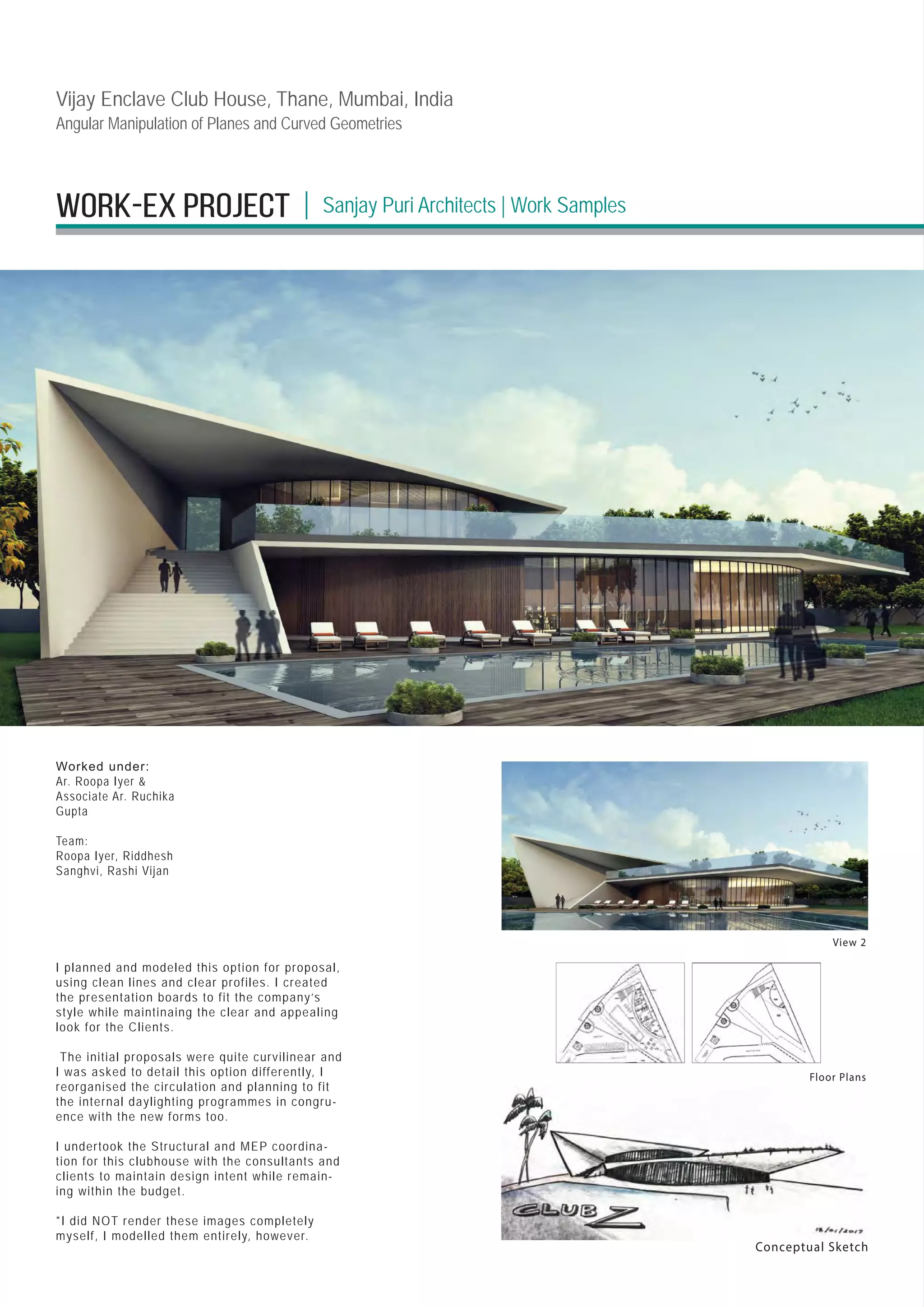 Work-EX PROJECT Sanjay Puri Architects | Work Samples
|
View 2
Conceptual Sketch
Floor Plans
I planned and modeled this option for proposal,
using clean lines and clear profiles. I created
the presentation boards to fit the company’s
style while maintinaing the clear and appealing
look for the Clients.
The initial proposals were quite curvilinear and
I was asked to detail this option differently, I
reorganised the circulation and planning to fit
the internal daylighting programmes in congru-
ence with the new forms too.
I undertook the Structural and MEP coordina-
tion for this clubhouse with the consultants and
clients to maintain design intent while remain-
ing within the budget.
*I did NOT render these images completely
myself, I modelled them entirely, however.
Worked under:
Ar. Roopa Iyer 
Associate Ar. Ruchika
Gupta
Team:
Roopa Iyer, Riddhesh
Sanghvi, Rashi Vijan
Vijay Enclave Club House, Thane, Mumbai, India
Angular Manipulation of Planes and Curved Geometries
 