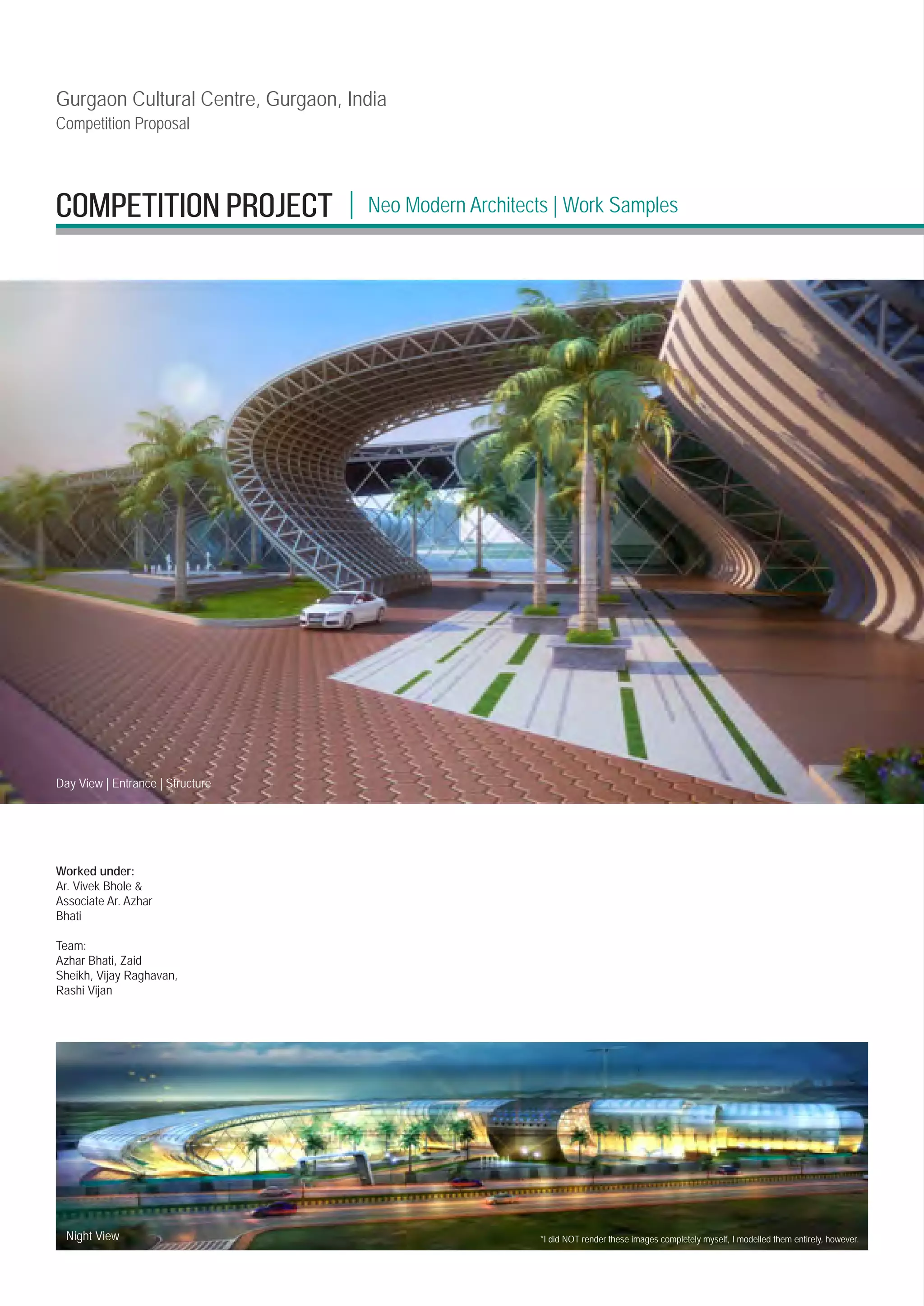 Gurgaon Cultural Centre, Gurgaon, India
Competition Proposal
*I did NOT render these images completely myself, I modelled them entirely, however.
Night View
Day View | Entrance | Structure
Worked under:
Ar. Vivek Bhole 
Associate Ar. Azhar
Bhati
Team:
Azhar Bhati, Zaid
Sheikh, Vijay Raghavan,
Rashi Vijan
Neo Modern Architects | Work Samples
|
competition PROJECT
 