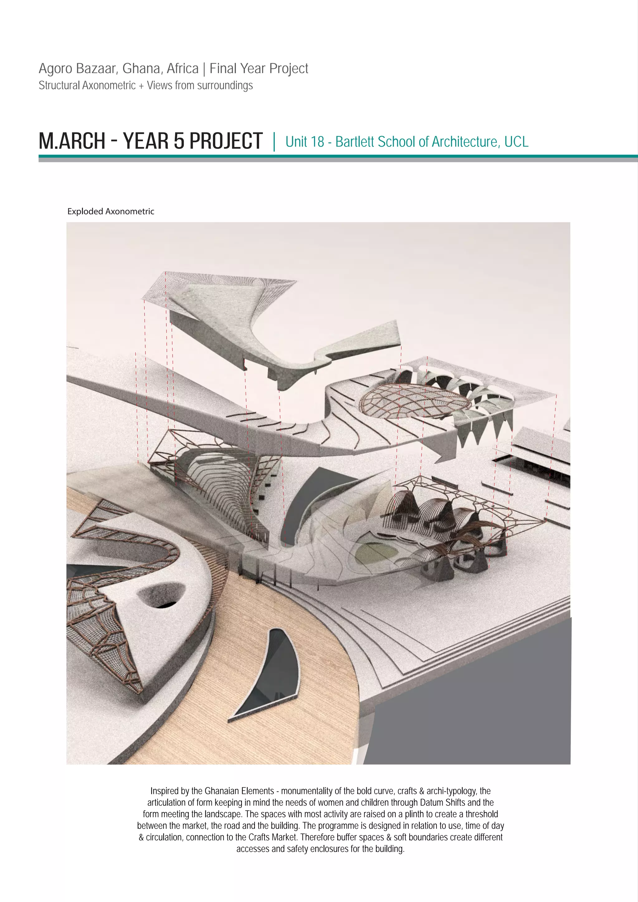 M.ARCH - YEAR 5 PROJECT | Unit 18 - Bartlett School of Architecture, UCL
Agoro Bazaar, Ghana, Africa | Final Year Project
Structural Axonometric + Views from surroundings
Inspired by the Ghanaian Elements - monumentality of the bold curve, crafts  archi-typology, the
articulation of form keeping in mind the needs of women and children through Datum Shifts and the
form meeting the landscape. The spaces with most activity are raised on a plinth to create a threshold
between the market, the road and the building. The programme is designed in relation to use, time of day
 circulation, connection to the Crafts Market. Therefore buffer spaces  soft boundaries create different
accesses and safety enclosures for the building.
Exploded Axonometric
 