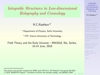 Integrable
Structures in
Low-dimensional
Holography and
Cosmology
R.C.Rashkov †
Outline
M¨obius structure
of entanlement
entropy: Aharonov
invariants and
dToda tau-function
Dispesionless Toda
and entanglement
entropy of excited
states
Higher projective
invariants and
W-geometry
Higher spin
holography and
more
Final
Integrable Structures in Low-dimensional
Holography and Cosmology
R.C.Rashkov †
Department of Physics, Soﬁa University,
† ITP, Vienna University of Technology
Field Theory and the Early Universe – BW2018, Nis, Serbia,
10-14 June, 2018
——————–
This project was partially supported by BNSF grant DN 18/1, SU Research Fund grants 85/2018,
??/2018, NORDITA Program ”Correlation functions and solvable models” and SEENET-TMP.
 