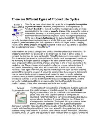 There are Different Types of Product Life Cycles<br />Exhibit 1Types of PLCleft0<br />Thus far we have talked about life cycles for entire product categories or product classes. However, life cycles exist at multiple levels of quot;
productquot;
 (Exhibit 1).  Indeed, marketing managers generally are most interested in the life cycles of specific brands. I like to view life cycles at three levels. Drawing on actual cigarette sales data, this slide illustrates the three that I consider most important from a managerial perspective. At the top is the product category life cycle, illustrated by the sales curve for the cigarette product category as a whole. At the next level, is the life cycle of a specific product form -- plain filter cigarettes -- within this larger product category. Finally, is the brand product life cycle illustrated, in this case, by a brand of cigarettes that is no longer marketed -- Philip Morris. HYPERLINK quot;
http://courses.unt.edu/kt3650_9/sld004.htmquot;
  quot;
1quot;
 [1]<br />Note that both the product category and product form life cycles follow the distinct quot;
S- shapedquot;
 pattern from our discussion of the theoretical life cycle in earlier slides. In contrast, the branded life cycle exhibited by Philip Morris is much more erratic in shape. This is expected because the individual brand is the focus of management’s decisions. As marketing managers observe changes in the sales of their brands, particularly if sales are perceived to be declining, changes are made in one or more elements of the marketing mix. These changes are intended to offset, or reverse, sales declines. If successful, the declining sales trend will correct itself, at least for a period of time. However, sales again will eventually decline and changes will again be made to some aspect of the marketing program. It should be apparent that these ongoing decisions to change elements of marketing programs will cause the sales curves for individual brands to bounce around considerably. However, because the sales curves for many brands are summed to create the life cycle for the associated product form, and the curves for multiple product forms are summed to yield the life cycle for the entire product category, these latter two curves tend to be less erratic.<br />Exhibit 2Toothpaste Product Life Cycles<br />The life cycles of various brands of toothpaste illustrate quite well the erratic behavior of branded product life cycles. Exhibit 2 highlights the sales of specific brands of toothpaste between the years 1936 and 1982. Eighteen brands of toothpaste are illustrated. Note that most have very erratic life cycles that bounce around all over the place. A couple of brands (i.e. Colgate and Crest) possess the familiar quot;
S- shapedquot;
 life cycle patterns. Other brands, however, possess curves with substantially greater degrees of variability.  Note also the differing lengths of the life cycles. The dominant brands, including Colgate and Crest, have been around for long periods of time and possess strong sales patterns. In contrast, other brands such as Ammident, Chlorodent, Macleans, Peak, Dr. Lyons and Squibb have seen relatively short life cycles. Shorter life cycles often are associated with brands targeting smaller, more narrowly defined market segments or niches<br />The Importance of Product Life Cycles<br />Exhibit 4:The Importance of PLCs<br />The importance of the product life cycle should, at this point, be apparent. Several key points relative to its importance to marketing managers are worth highlighting (Exhibit 4):<br />First, marketing strategy will vary from one stage in the PLC to the next. How the product is managed during growth or introduction will be much different from how the same product will have to be managed during maturity and decline.Because all products eventually transition into decline and face market death, we must continuously seek to introduce new products that will be in positions of market and competitive strength as these older products decline.Third, there is a strong relationship between the specific stage of a product’s life cycle and its profitability. We will look at this relationship shortly.<br /> <br />Some Life Cycle Stages Can 'Repeat'  <br />Exhibit 6quot;
Re-Growthquot;
 PLC PatternsExhibit 7The Fashion Product Life Cycle<br />Some product categories apparently begin to transition into decline only to experience a substantial resurgence in sales leading to quot;
re-growth.quot;
 An excellent example is nylon. Additional new uses for nylon have been discovered by Dupont and other manufacturers since the product’s introduction, all of which have lead to substantial increases in sales and profits for Dupont <br />Fashions also tend to exhibit the recycle pattern illustrated on Exhibit 6. The stages in a fashion's life cycle have been given somewhat different names, as shown in Exhibit 7.  These stages are: the quot;
distinctiveness stage,quot;
 the quot;
emulation stage,quot;
 the quot;
mass fashion stage,quot;
 and the quot;
decline stage.quot;
  These stages still essentially are the introduction, growth, maturity and decline stages of the standard product life cycle. What is most different about the fashion life cycle is its recycle period. Fashions can be, and are, reintroduced. The ability of fashions to exhibit such cycle-recycle life cycles can be traced to their introduction and popularity with different generations.<br />Summarizing Major Events During PLC Stages<br />Exhibit 8Summarizing the PLC<br />Exhibit 8 provides a summary of the major differences between the stages in the product life cycle with respect to sales, costs, profits, types of customers, and the nature of competition.<br />Introduction<br />To recap what occurs during the introductory stage:<br />Sales generally are low and somewhat slow to take off.  Customers are characterized as 'innovators.'Production costs tend to be high on a per unit basis because the firm has yet to experience any significant scale economies.Marketing costs required for creating customer awareness, interest, and trial and for introducing the product into distribution channels are high.Profits, because of low sales and high unit costs, tend to be negative or very low.Competitors tend to be few in number, indeed there may be only one major player in the marketplace -- the innovating firm.<br />Growth<br />Sales increase rapidly during the growth phase. This increase is due to: (1) consumers rapidly spreading positive word-of-mouth (WOM) about the product; (2) an increasing number of competitors enter the market with their own versions of the product; (3) and a quot;
promotion effectquot;
 which is the result of individual firms employing, advertising and other forms of promotion to create market awareness, stimulate interest in the product, and encourage trial.Cost are declining on a per unit basis because increased sales lead to longer production runs and, therefore, scale economies in production. Similarly firms may experience experience curve effects which help to lower unit variable costs.Because sales are increasing and, at the same time, unit cost are declining, profits rise significantly and rapidly during this stage.Customers are mainly early adopters and early majority.  It is the early adopter, specifically, that is responsible for stimulating the WOM effect. During the latter part of growth, the first major segment of the mass market, called the early majority, enters the market. This category of consumers is somewhat more price sensitive and lower on the socio-economic spectrum. As a result, these consumers are somewhat more risk averse and, therefore, somewhat more hesitant to adopt the product.Competition continues to grow throughout this stage. As competitors recognize profit potential in the market, they enter the market with their own versions of the product. As competition intensifies, strategies turn to those that will best aid in differentiating the brand from those of competitors. Attempts are made to differentiate and find sources of competitive advantage. In addition, firms identify ways in which the market can be segmented and may develop focused marketing strategies for individual segments.<br />Maturity<br />Sales continue to grow during the early part of maturity, but at a much slower rate than experienced during the growth phase. At some point, sales peak. This peak may last for extended periods of time.  In fact, the maturity phase of the life cycle is the longest phase for most products. As a result, most products at any given point in time probably are at maturity. And, most decisions made by marketing managers will be decisions about managing the mature product.Costs continue to rise during maturity because of market saturation and continually intensifying competition. When this slowing of sales is combined with the increasing costs associated with this stage, the result is that profits will have reached their highest level and must, from this point on, decline.The only remaining customers to enter the market will be the late majority and the laggards. These customer groups are by far the most risk averse and most hesitant to adopt new products. These customers are quite price sensitive and, as a result, will not buy products until prices have seen significant declines. Many laggards, the last group to adopt, often do not do so until the product is virtually obsolete and in danger of being displaced by new technologies.Competition is most intense during this stage. The intensity of competitive in-fighting drives the changes in costs and profitability.<br />Decline<br />Sales continue to deteriorate through decline. And, unless major change in strategy or market conditions occur, sales are not likely to be revived. Costs, because competition is still intense, continue to rise. Large sums are still spent on promotion, particularly sales promotions aimed at providing customers with price concessions.Profits, as expected, continue to erode during this stage with little hope of recovery.Customers, again, are primarily laggards.There generally are a significant number of competitors still in the industry at the beginning of decline. However, as decline progresses, marginal competitors will flee the market. As a result, competitors remaining through decline tend to be the larger more entrenched competitors with significant market shares.<br />IN DETAIL-<br />Now that we have examined the fundamental characteristics of PLCs, we are ready to move into a detailed exposition of the strategies managers can employ during its different stages. As I indicated in my overview of the topic, an understanding of product life cycles for industries and brands provides some insight into how products should be managed at critical points in their lives. How we structure the marketing mix will change, in some cases quite drastically, from one life cycle stage to the next.  <br />Exhibit 1Strategies for Managing The PLC <br />Exhibit 1 contains the now familiar theoretical quot;
S - shapedquot;
 industry life cycle. During the introductory stage, during which sales are slow to accumulate, the major marketing objective often is to create demand for the basic product category --  i.e. to create quot;
primary demand.quot;
 As a result, marketing strategy tends to focus on developing awareness, interest, trial, and acceptance for the product category.  These objectives are achieved via extensive use of advertising, sales promotions (coupons, free samples, games, contests, public demonstrations, trade shows), publicity and endorsements by celebrities.  These and other tools are employed to place the product in front of large customer groups and, at the same time, stimulate a high degree of interest surrounding the product. In general, the product must be promoted to both ultimate consumers and to the trade (middlemen). Heavy trade promotion is required to convince the channel to stock and sell the product. <br />Market Skimming as a Strategy for Introduction <br />Exhibit 2A Skimming Strategy<br />Several general strategies are available for introducing new products. One of the most common strategies is market skimming (Exhibit 2). When employing a skimming strategy, a high price is set for the product’s introduction and is generally accompanied by heavy promotional spending. Because of the high price employed, the product typically is positioned to innovators and early adopters. Of course, an assumption underlying the use of skimming is that the market is price inelastic and will be attracted to the unique characteristics of the innovation.  <br />In general, the product is promoted to emphasize its unique characteristics that make it attractive to innovators and early adopters.  Typically, products are promoted as unique, fashion-orientated, prestigious or very high in quality.  <br />Skimming is a particularly attractive strategy when marketers face high investments in research and development, or production and other marketing related start-up costs are high. Setting a high price for the product helps recover these costs quickly.  Skimming is also particularly attractive when the potential effects of competition can be minimized. This means that competitive entry can be forestalled, or delayed, because of patents, high investment costs, and customer preferences for particular brands. <br />Exhibit 3Sony's Digital Camera<br />A recent example of market skimming is provided by Sony’s Digital Mavica Camera (Exhibit 3). Introduced in 1997, this camera is targeted to innovators and early adopters of photographic and computer equipment. The camera was priced high, at around eight hundred dollars per unit. It was distributed in camera, computer, and electronics specialty stores. The camera was promoted heavily in print and electronic media targeted specifically to initial adopters. Little television and radio advertising was employed. Similarly, little use of sales promotions, such as coupons and rebates were used to support the initial launch. <br />Market Penetration as a Strategy for Introduction <br />Exhibit 4A Penetration Strategy<br />With a 'market penetration' strategy, price is set low for the product's initial introduction (Exhibit 4). Price is used aggressively to quickly buy market share via an appeal to the mass market -- the early majority and late majority adopter categories.  This strategy is attractive when the market is highly price elastic as the innovator and early adopter segments are rather small, but there exists a large mass market. The strategy is also attractive when the firm anticipates dramatic reductions in average unit costs of production and marketing, as a result of scale economies and experience curve effects that may be obtained with larger production runs.   <br />Market penetration is also useful when there exists a substantial threat of competitive entry, particularly when market entry is relatively easy. Employing a penetration strategy may allow the firm to gain market share quickly, thereby achieving scale economies and an associated low cost structure that cannot be matched by potential competitors. The firm's high market share combined with low unit costs may send a distinct signal to potential competitors that profitability will be difficult to obtain if the market is entered.  <br />The Pioneering Advantage of Early Entry <br />With both the market skimming and market penetration strategies there is a distinct advantage to being the first in the market. This advantage is referred to as the pioneering advantage. The market pioneer generally enjoys a competitive advantage stemming from higher market share and lower unit cost structures than do later market entrants. HYPERLINK quot;
http://courses.unt.edu/kt3650_9/sld005.htmquot;
  quot;
1quot;
 [1]  <br />Being the market pioneer does not always guarantee market dominance and success. Some pioneers become complacent. They fail to continue to improve their products, have inadequate marketing programs that fail to properly position the product and, consequently, create and maintain sufficient customer demand. These weaker pioneers are highly susceptible to aggressive quot;
followersquot;
 that enter a market later with lower prices, improved technologies and products, and more precisely targeted marketing programs<br />GROWTH-<br />Changing the Product to Enhance Sales<br />Changing the product can entail simple modifications to enhance its existing functionality, modifying the product in such a manner to allow the product to deliver additional benefits, expanding the product line by adding alternative colors, alternative styles, and sizes. We also may create flanker brands. Finally, the product can be modified by focusing on elements of the augmented product – service dimensions. <br />Functional Changes to the Product<br />Exhibit 2Functional ChangesExhibit 3Crest Multi-Care<br />Exhibit 4Ultra PampersExhibit 5LUVs<br />Products can be changed by improving their basic functionality (Exhibit 2). Usually such changes result in a quot;
new and improvedquot;
 version of the product in which enhancements are made to the product's existing characteristics. In other words, the product delivers the same benefits it always has delivered -- it just does a better job!  Procter & Gamble frequently promotes quot;
new and improvedquot;
 versions of many of its brands.  No new benefits are added with these new versions of the brand -- each delivers the same basic benefits as before. For example, Crest continuously modifies its product . Changes are made to its formula to improve its basic cavity-fighting properties.  These improvements are often referred to as simple quality improvements. They do not add any new benefits; they simply change the formula so it can do a better job. Crest's most recent 'quality improvement' is called Multi-Care (Exhibit 3). Prior to its introduction, Crest announced MultiCare on it’s web page.  Evidently, the modified formula does an even better job of fighting tooth decay because it now has a foaming action.  <br />Adding New Benefits to the Product<br />An alternative product modification strategy is to add new benefits to the product (Exhibit 6). In other words, we now make the product do something it did not do in the past. This is a more significant product modification. Examples might be model changes in cars where significant components like air conditioning or theft protection devices have been added. These are  important additional benefits that have been added to the product.  Personal computers are undergoing rapid advances in which significant new functions (benefits) are constantly added.  Similar advances are occurring in software development.  <br />Modify Other Aspects of the Tangible Product<br />Exhibit 9Repacking the Battery<br />Rather than focus on enhancing or adding to the physical characteristics of the product, we can :<br />Modify the product's packaging to make it seem almost like a new product;Make changes in the way the product looks -- make style improvements<br />Finding New Markets and Market Segments for Existing Products<br />Strategies for managing growth and maturity can focus on changing the market rather than the product. The firm can go after entirely new markets with virtually the same product, or search for new market segments or niches that might be interested in the product.  Repositioning offers another route for enhancing a product's sales.  <br />New Markets & Market Segments<br />Exhibit 13A New Market Segment for Handguns<br />Looking for new geographic markets in which the product has not before been sold often offers new revenue opportunities.  Firms also can seek new market segments in existing geographic markets.  For example, given current concerns for safety and trends in self-protection, Smith and Wesson identified an opportunity to market handguns to women (Exhibit 13). They've initiated a major campaign to target this market.  The product has been somewhat modified to better suit the new user, but it is fundamentally the same handgun sold in the past -- just a new market.<br />Repositioning to Different Markets<br />Exhibit 17Repositioning Miller High Life BeerExhibit 18Repositioning Marlboro<br />Products can also be reposition to different markets by changing the brand's image or personality.  Familiar examples of repositioning to the 'heavy half' include Miller High Life beer (Exhibit 17) and Marlboro cigarettes (Exhibit 18). Recall that Miller High Life was originally promoted as a substitute for table wine. The image was changed to better fit the masculine themes associated with a higher consumption beer market segment -- the male, blue-collar segment.  Always considered a quot;
woman's cigarettequot;
 (its motto once was quot;
Mild as May), the Marlboro brand was given the equivalent of a sex change in 1955 with the introduction of the first Marlboro cowboy . The point was to make filter cigarettes, then considered unmanly and tasteless, into a macho icon. To make sure no one confused the new Marlboro with its more feminine predecessor, it was packaged in a new flip-top, masculine red box. The cast of Marlboro men first included sailors, farmers, hunters, and other macho icons.  In 1964, Marlboro settled on the cowboy image and the quot;
Marlboro Countryquot;
 theme was born!  The repositioning effort worked wonders.  Marlboro sales rose at an annual rate of 10% and is still the dominant brand in the cigarette market.  <br />Promote Added Consumption in Existing Markets<br />Exhibit 19Arm & Hammer Super ScoopExhibit 20Mott's Apple Sauce<br />Rather than seeking new markets for products, firms often try to find ways to stimulated added consumption in their existing markets.  The objective is to convince current customers to buy and use  more of the product!  Arm & Hammer baking soda (see linked video) provides a great example of this strategy in action. Baking soda has been promoted by Arm & Hammer as having almost unlimited different uses ranging from removing odors in refrigerators to its use as a toothpaste.  The Arm & Hammer web site shows you the different ways that baking soda can be used around the house. The strategy underlying its ads and its web site is to induce greater use of the brand.  Arm and Hammer has been so good at finding new ways for you to use its baking soda that the firm has introduced dedicated products in some of the application areas. For example, you now can buy Arm and Hammer toothpastes, deodorants, kitty-litter (see Exhibit 19), carpet deodorizer, and the like.  The latest entry is an Arm & Hammer chewing gum!<br />Deletion Strategies for Declining Products<br />Exhibit 1Deletion Strategies for Declining Products<br />Once a product enters decline, the firm must consider its potential deletion from its product mix.  There are multiple deletion strategies firms can employ when anticipating a product's removal from the market (Thumbnail One).<br /> Harvest the Product.  Harvesting usually signals the firm's future intentions to drop a brand.   Harvesting entails finding  ways to cut production and marketing costs to the 'bare bones.'  The brand is eliminated from unprofitable distribution channels. All forms of promotion are cut back.  Most sales promotion is eliminated and advertising is refocused to provide only a 'reminder' effect -- just to let the consumer know the product is still available.  The firm knows that harvesting will effectively hasten the decline of the brand, but any remaining sales will be more profitable. <br />Discontinue the Product.  A firm can simply discontinue the product, just as Kodak did this with its Ultralife batteries and Buick did with the Reatta. <br />Sell the Product to Another Firm.  GE sold its small appliance line to Black and Decker and  Bristol Meyers sold its Ipana toothpaste brand to two entrepreneurs from Minneapolis who turned it into a low-overhead quot;
garage-shopquot;
 operation.  These two men effectively milked the brand for substantial profits for its remaining life. <br />Considerations Prior to Deletion<br />Exhibit 2ConsiderationsDuring Decline<br />Thumbnail Two summarizes some of the major considerations that exist when a product does enter decline and becomes a candidate for deletion.  The potential impact of the product's withdrawal on the sales of other products in the firm's mix must be examined.  Most companies sell entire lines of products, not single product items. Generally, these products complement one another. If so, yanking one from the market potentially can hurt the sales of the other items. Sometimes it is better to keep the quot;
money loserquot;
 on the market just because it leads to higher levels of sales of other products in the firm's mix.  Honoring warranties and service contracts, as well as providing replacement parts for existing product owners is a must when products are deleted.  The firm may choose to provide parts and essential services itself, or may contract these out to other firms.  <br />CONCLUSION-<br />Exhibit 1Managing the Mix of Products<br />If we understand how to manage the product life cycle for individual brands, then we are in a better position to  manage the firm's entire product portfolio to ensure that the overall mix of products generates the highest possible returns for the firm. <br />Products entering decline must be balanced with products that are in their growth and maturity phases (Exhibit 1).  This is the only way the firm can maintain stable levels of overall sales and profits.  Individual product life cycles must complement one another!<br />