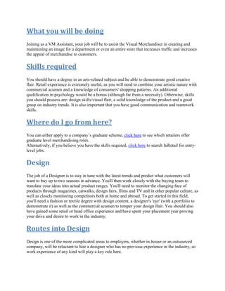 What you will be doing
Joining as a VM Assistant, your job will be to assist the Visual Merchandiser in creating and
maintaining an image for a department or even an entire store that increases traffic and increases
the appeal of merchandise to customers.
Skills required
You should have a degree in an arts-related subject and be able to demonstrate good creative
flair. Retail experience is extremely useful, as you will need to combine your artistic nature with
commercial acumen and a knowledge of consumers' shopping patterns. An additional
qualification in psychology would be a bonus (although far from a necessity). Otherwise, skills
you should possess are: design skills/visual flair, a solid knowledge of the product and a good
grasp on industry trends. It is also important that you have good communication and teamwork
skills.
Where do I go from here?
You can either apply to a company’s graduate scheme, click here to see which retailers offer
graduate level merchandising roles.
Alternatively, if you believe you have the skills required, click here to search InRetail for entry-
level jobs.
Design
The job of a Designer is to stay in tune with the latest trends and predict what customers will
want to buy up to two seasons in advance. You'll then work closely with the buying team to
translate your ideas into actual product ranges. You'll need to monitor the changing face of
products through magazines, catwalks, design fairs, films and TV and in other popular culture, as
well as closely monitoring competitors both at home and abroad. To get started in this field,
you'll need a fashion or textile degree with design content, a designer's 'eye' (with a portfolio to
demonstrate it) as well as the commercial acumen to temper your design flair. You should also
have gained some retail or head office experience and have spent your placement year proving
your drive and desire to work in the industry.
Routes into Design
Design is one of the more complicated areas to employers, whether in-house or an outsourced
company, will be reluctant to hire a designer who has no previous experience in the industry, so
work experience of any kind will play a key role here.
 