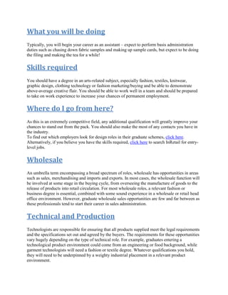 What you will be doing
Typically, you will begin your career as an assistant – expect to perform basis administration
duties such as chasing down fabric samples and making up sample cards, but expect to be doing
the filing and making the tea for a while!
Skills required
You should have a degree in an arts-related subject, especially fashion, textiles, knitwear,
graphic design, clothing technology or fashion marketing/buying and be able to demonstrate
above-average creative flair. You should be able to work well in a team and should be prepared
to take on work experience to increase your chances of permanent employment.
Where do I go from here?
As this is an extremely competitive field, any additional qualification will greatly improve your
chances to stand out from the pack. You should also make the most of any contacts you have in
the industry.
To find out which employers look for design roles in their graduate schemes, click here.
Alternatively, if you believe you have the skills required, click here to search InRetail for entry-
level jobs.
Wholesale
An umbrella term encompassing a broad spectrum of roles, wholesale has opportunities in areas
such as sales, merchandising and imports and exports. In most cases, the wholesale function will
be involved at some stage in the buying cycle, from overseeing the manufacture of goods to the
release of products into retail circulation. For most wholesale roles, a relevant fashion or
business degree is essential, combined with some sound experience in a wholesale or retail head
office environment. However, graduate wholesale sales opportunities are few and far between as
these professionals tend to start their career in sales administration.
Technical and Production
Technologists are responsible for ensuring that all products supplied meet the legal requirements
and the specifications set out and agreed by the buyers. The requirements for these opportunities
vary hugely depending on the type of technical role. For example, graduates entering a
technological product environment could come from an engineering or food background, while
garment technologists will need a fashion or textile degree. Whatever qualifications you hold,
they will need to be underpinned by a weighty industrial placement in a relevant product
environment.
 