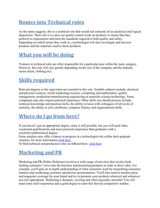 Routes into Technical roles
As the name suggests, this is a technical role that would suit someone of an analytical and logical
disposition. Their role is to carry out quality control work on products to ensure that they
perform to expectations and meet the standards required in both quality and safety.
Depending on which sector they work in, a technologist will also investigate and test new
products and the materials used in those products.
What you will be doing
Trainees in technical roles are often responsible for a particular area within the main category.
However, this role will vary greatly depending on the size of the company and the industry
sector (food, clothing etc).
Skills required
Relevant degrees or the equivalent are essential in this role. Suitable subjects include; chemical
and physical sciences, textile technology/science, computing and mathematics, quality
management, production/manufacturing engineering or materials science/technology. Some
companies may also require practical experience. Other skills you should possess include;
technical knowledge and practical skills, the ability to liaise with colleagues of all levels of
seniority, the ability to solve problems, computer literacy and organisational skills.
Where do I go from here?
If you haven’t got an appropriate degree, entry is still possible, but you will need other,
vocational qualifications and more practical experience than graduates with a
scientific/mathematical degree.
Some retailers may offer a chance to progress in a technologist role within their graduate
schemes, for more information click here.
Or find technical and production roles on InRetail here. click here.
Marketing and PR
Marketing and PR (Public Relations) involves a wide range of activities that involve both
feeding customers' views into the business and promoting products in order to drive sales. For
example, you'll gain an in-depth understanding of what customers want by researching consumer
markets and conducting customer satisfaction questionnaires. You'll also need to monitor press
and magazine coverage for your brand and try to promote your products wherever and whenever
you feel appropriate. Marketing is dynamic, exciting and often enjoyably stressful! You will
need some retail experience and a good degree to enter this fiercely competitive market.
 