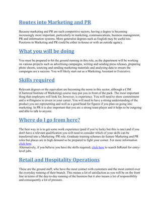 Routes into Marketing and PR
Because marketing and PR are such competitive sectors, having a degree is becoming
increasingly more important, particularly in marketing, communications, business management,
PR and information systems. More generalist degrees such as English may be useful too.
Positions in Marketing and PR could be either in-house or with an outside agency.
What you will be doing
You must be prepared to hit the ground running in this role, as the department will be working
on various projects such as advertising campaigns, writing and sending press releases, preparing
photo shoots, sourcing and sending marketing materials and analysing data to ensure the
campaigns are a success. You will likely start out as a Marketing Assistant or Executive.
Skills required
Relevant degrees or the equivalent are becoming the norm in this sector, although a CIM
(Chartered Institute of Marketing) course may put you in front of the pack. The most important
thing that employers will look for, however, is experience. You will need to show commitment
and a willingness to invest in your career. You will need to have a strong understanding of the
product you are representing and well as a good head for figures if you plan on going into
marketing. In PR it is also important that you are a strong team player and it helps to be outgoing
and able to talk to anyone.
Where do I go from here?
The best way in is to get some work experience (paid if you’re lucky but this is rare) and if you
don't have a relevant qualification you will need to consider which of your skills can be
transferred into a Marketing /PR role. Graduate training schemes do feature Marketing and PR
roles but places are in high demand so be prepared to fight your corner. For more information
click here.
Alternatively, if you believe you have the skills required, click here to search InRetail for entry-
level jobs.
Retail and Hospitality Operations
These are the ground staff, who have the most contact with customers and the most control over
the everyday running of their branch. This means a lot of satisfaction as you will be on the front
line in terms of the day-to-day running of the business but it also means a lot of responsibility
and consequently a lot of pressure.
 