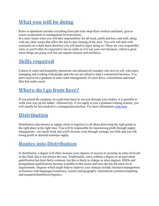 What you will be doing
Roles in operations include everything from part time shop-floor workers and hotel, gym or
resort receptionists to management level positions.
In a more senior roles you will take responsibility for all stock, profit and loss, and staff, along
with any other issues that affect the day-to-day running of the store. You will still deal with
customers on a daily basis therefore you will need to enjoy doing so! These are very responsible
roles, as you'll often be expected to run an outlet as if it was your own business, which is great
when things are going well but can require tenacity and resilience.
Skills required
Careers in retail and hospitality operations suit talented all-rounders who love to sell, who enjoy
managing and working with people and who are not afraid to lead a commercial business. You
don't need to be a graduate to enter retail management; it's your drive, commitment and retail
flair that really count.
Where do I go from here?
If you joined the company on a part-time basis to see you through your studies, it is possible to
work your way up the ladder. Alternatively, if you apply to join a graduate training scheme, you
will usually be fast-tracked to a management position. For more information click here.
Distribution
Distribution (also known as supply chain or logistics) is all about delivering the right goods to
the right place at the right time. You will be responsible for maximising profit through supply
management - too much stock and you'll increase costs through wastage, too little and you risk
losing profit as demand outstrips supply.
Routes into Distribution
In distribution, a degree will often increase your chances of success in securing an entry-level job
in this field, this is not always the case. Traditionally, entry without a degree or an equivalent
qualification has been fairly common, but this is likely to change as more degrees, HNDs and
postgraduate qualifications become available in this sector and raise the bar for entry-level
requirements. Degrees which might help to improve your chances include: business/management
or business with languages/economics, science and geography, information systems/computing
and transport/distribution/logistics.
 