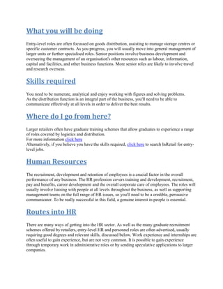 What you will be doing
Entry-level roles are often focussed on goods distribution, assisting to manage storage centres or
specific customer contracts. As you progress, you will usually move into general management of
larger units or further specialised roles. Senior positions involve business development and
overseeing the management of an organisation's other resources such as labour, information,
capital and facilities, and other business functions. More senior roles are likely to involve travel
and research overseas.
Skills required
You need to be numerate, analytical and enjoy working with figures and solving problems.
As the distribution function is an integral part of the business, you'll need to be able to
communicate effectively at all levels in order to deliver the best results.
Where do I go from here?
Larger retailers often have graduate training schemes that allow graduates to experience a range
of roles covered by logistics and distribution.
For more information click here
Alternatively, if you believe you have the skills required, click here to search InRetail for entry-
level jobs.
Human Resources
The recruitment, development and retention of employees is a crucial factor in the overall
performance of any business. The HR profession covers training and development, recruitment,
pay and benefits, career development and the overall corporate care of employees. The roles will
usually involve liaising with people at all levels throughout the business, as well as supporting
management teams on the full range of HR issues, so you'll need to be a credible, persuasive
communicator. To be really successful in this field, a genuine interest in people is essential.
Routes into HR
There are many ways of getting into the HR sector. As well as the many graduate recruitment
schemes offered by retailers, entry-level HR and personnel roles are often advertised, usually
requiring good degrees and relevant skills, discussed below. Work experience and internships are
often useful to gain experience, but are not very common. It is possible to gain experience
through temporary work in administrative roles or by sending speculative applications to larger
companies.
 