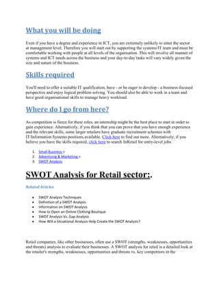 What you will be doing
Even if you have a degree and experience in ICT, you are extremely unlikely to enter the sector
at management level. Therefore you will start out by supporting the systems/IT team and must be
comfortable working with people at all levels of the organisation. This will involve all manner of
systems and ICT needs across the business and your day-to-day tasks will vary widely given the
size and nature of the business.
Skills required
You'll need to offer a suitable IT qualification, have - or be eager to develop - a business-focused
perspective and enjoy logical problem solving. You should also be able to work in a team and
have good organisational skills to manage heavy workload.
Where do I go from here?
As competition is fierce for these roles, an internship might be the best place to start in order to
gain experience. Alternatively, if you think that you can prove that you have enough experience
and the relevant skills, some larger retailers have graduate recruitment schemes with
IT/Information Systems positions available. Click here to find out more. Alternatively, if you
believe you have the skills required, click here to search InRetail for entry-level jobs.
1. Small Business >
2. Advertising & Marketing >
3. SWOT Analysis
SWOT Analysis for Retail sector:.
Related Articles
SWOT Analysis Techniques
Definition of a SWOT Analysis
Information on SWOT Analysis
How to Open an Online Clothing Boutique
SWOT Analysis Vs. Gap Analysis
How Will a Situational Analysis Help Create the SWOT Analysis?
Retail companies, like other businesses, often use a SWOT (strengths, weaknesses, opportunities
and threats) analysis to evaluate their businesses. A SWOT analysis for retail is a detailed look at
the retailer's strengths, weaknesses, opportunities and threats vs. key competitors in the
 
