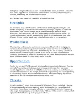 marketplace. Strengths and weaknesses are considered internal factors, over which a retailer has
more control. Opportunities and threats are external factors, which are positive and negative
situations, respectively, that retailers continuously face.
Best Training in Town. Lowest cost. Placements. Certification Guarantee
Strengths:
The first step in doing a SWOT analysis for retail entails identifying certain strengths. One
possible strength may be the retailer's financial backing, meaning it has plenty of capital and
access to bank loans. Another strength may be the retailer's cheaper wholesale prices.
Additionally, the retail company may offer unique products compared to other retailers. For
example, a clothing store may sell high quality but slightly defective clothing at a low price.
Whatever the case, a retailer should make a list of all its strengths vs. key competitors.
Weaknesses:
When reporting weaknesses, the retail store or company should start with its most palpable
weaknesses. For example, through market research, the retailer may have discovered it has a
weak brand image versus key competitors. The retailer may also lack an identity. For instance,
the store may sell cheap and expensive brands. It may also be lacking in customer service.
Essentially, the store has no competitive advantage that sets it apart from other retailers. Retailers
should list all weaknesses, then make improvements as needed.
Opportunities:
Another step in a retail SWOT analysis is identifying key opportunities in the market. There are
a myriad of opportunities a retailer may discover through both its sales force and market
research. Opportunities can include an unfilled consumer need, according to quickmba.com, an
online business reference site. For example, a small web design company may see an opportunity
to add consulting services, if it has customers that desire it. Or a retail company may have the
opportunity to purchase a smaller retailer to increase market share.
Threats:
A retailer can identify certain threats through a SWOT analysis. Threats can include a decrease
in consumer demand, a recession, price wars among key competitors, or even an increase in
competition. Even a change in shopping habits can be a major threat to a retailer. For example,
when people starting migrating to the suburbs in the 1950s and 1960s, downtown retailers, which
represented the traditional way of shopping, were affected.
 