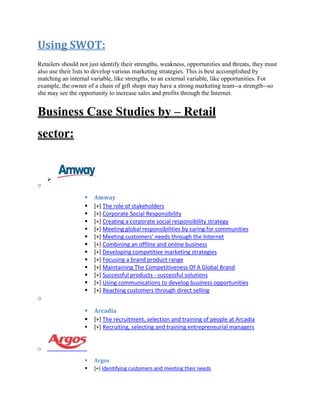 Using SWOT:
Retailers should not just identify their strengths, weakness, opportunities and threats, they must
also use their lists to develop various marketing strategies. This is best accomplished by
matching an internal variable, like strengths, to an external variable, like opportunities. For
example, the owner of a chain of gift shops may have a strong marketing team--a strength--so
she may see the opportunity to increase sales and profits through the Internet.
Business Case Studies by – Retail
sector:

o
 Amway
 [+] The role of stakeholders
 [+] Corporate Social Responsibility
 [+] Creating a corporate social responsibility strategy
 [+] Meeting global responsibilities by caring for communities
 [+] Meeting customers' needs through the Internet
 [+] Combining an offline and online business
 [+] Developing competitive marketing strategies
 [+] Focusing a brand product range
 [+] Maintaining The Competitiveness Of A Global Brand
 [+] Successful products - successful solutions
 [+] Using communications to develop business opportunities
 [+] Reaching customers through direct selling
o
 Arcadia
 [+] The recruitment, selection and training of people at Arcadia
 [+] Recruiting, selecting and training entrepreneurial managers
o
 Argos
 [+] Identifying customers and meeting their needs
 