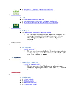  [+] Re-focussing a company's culture and marketing mix
o
 Asda
 [+] Effective recruitment and selection
 [+] Meeting business needs through training and development
 [+] Meeting stakeholder needs through community involvement
o
 Body Shop
 — The Body Shop approach to stakeholder auditing
This case study focuses on how The Body Shop assesses its own
business performance whilst taking into account its different
stakeholder groups and their various aims and objectives. —
Edition 3
o
 Burton Group
 — Fastflow to fashion
This case study focuses on the Burton Group’s strategic project to
reconfigure its supply chain. The initiative was launched in 1994
and is called Fastflow. — Edition 3
o
 Co-operative Food Group
 — Ethically serving stakeholders
This case study shows how The Co-operative Group's values
contribute to improving the diet and health of the UK. — Edition
14
o
 Dixons Group
 [+] On-line shopping
 [+] Going for growth
 [+] Revolution in retailing
 [+] Organisational change
 