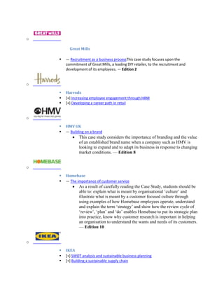 o
Great Mills
 — Recruitment as a business processThis case study focuses upon the
commitment of Great Mills, a leading DIY retailer, to the recruitment and
development of its employees. — Edition 2
o
 Harrods
 [+] Increasing employee engagement through HRM
 [+] Developing a career path in retail
o
 HMV UK
 — Building on a brand
This case study considers the importance of branding and the value
of an established brand name when a company such as HMV is
looking to expand and to adapt its business in response to changing
market conditions. — Edition 8
o
 Homebase
 — The importance of customer service
As a result of carefully reading the Case Study, students should be
able to: explain what is meant by organisational ‘culture’ and
illustrate what is meant by a customer focused culture through
using examples of how Homebase employees operate, understand
and explain the term ‘strategy’ and show how the review cycle of
‘review’, ‘plan’ and ‘do’ enables Homebase to put its strategic plan
into practice, know why customer research is important in helping
an organisation to understand the wants and needs of its customers.
— Edition 10
o
 IKEA
 [+] SWOT analysis and sustainable business planning
 [+] Building a sustainable supply chain
 