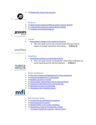  [+] Meeting the needs of the consumer
o
 JD Sports
 [+] Balancing the product portfolio to satisfy customer demand
 [+] Using market research to support decision making
 [+] Creating a winning marketing mix
o
 Jessops
 — Responding to changes in the market environment
This case study reviews the external factors that have had an
impact on Jessops' operations and strategy. — Edition 16
o
 Kingfisher
 — Developing employees as organisational assets
This case study focuses on Kingfisher’s belief that employees are
assets requiring growth and development. — Edition 6
o
 Marks and Spencer
 [+] The role of training and development in career progression
 [+] Financial management in a retail setting
 [+] Building a business in Europe
 [+] Using supplier relationships to serve customers better
 [+] Training and development for cultural diversity
 [+] Marketing solutions via technology
 [+] Managing a store relocation project
o
 MFI Furniture Group
 [+] Growth through well-planned investment
 [+] Generating cash for growth
 [+] Health & Safety in the modern workplace
 [+] Developing a customer focused sales strategy
 — "If it doesn't benefit the customer - We don't do it"
 