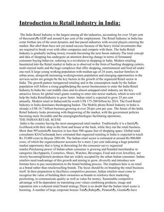 Introduction to Retail industry in India:
The India Retail Industry is the largest among all the industries, accounting for over 10 per cent
of thecountry¶s GDP and around 8 per cent of the employment. The Retail Industry in India has
come forthas one of the most dynamic and fast paced industries with several players entering the
market. But allof them have not yet tasted success because of the heavy initial investments that
are required to break even with other companies and compete with them. The India Retail
Industry is gradually inching itsway towards becoming the next boom industry.The total concept
and idea of shopping has undergone an attention drawing change in terms of formatand
consumer buying behavior, ushering in a revolution in shopping in India. Modern retailing
hasentered into the Retail market in India as is observed in the form of bustling shopping centers,
multi-storied malls and the huge complexes that offer shopping, entertainment and food all under
one roof.A large young working population with median age of 24 years, nuclear families in
urban areas, alongwith increasing workingwomen population and emerging opportunities in the
services sector are goingto be the key factors in the growth of the organized Retail sector in
India. The growth pattern inorganized retailing and in the consumption made by the Indian
population will follow a rising graphhelping the newer businessmen to enter the India Retail
Industry.In India the vast middle class and its almost untapped retail industry are the key
attractive forces for global retail giants wanting to enter into newer markets, which in turn will
help the India RetailIndustry to grow faster. Indian retail is expected to grow 25 per cent
annually. Modern retail in Indiacould be worth US$ 175-200 billion by 2016. The Food Retail
Industry in India dominates theshopping basket. The Mobile phone Retail Industry in India is
already a US$ 16.7 billion business,growing at over 20 per cent per year. The future of the India
Retail Industry looks promising with thegrowing of the market, with the government policies
becoming more favorable and the emergingtechnologies facilitating operations.
THE INDIAN RETAIL SCENE
India is the country having the most unorganized retail market. Traditionally it is a family¶s
livelihood,with their shop in the front and house at the back, while they run the retail business.
More than 99%retailer¶s function in less than 500 square feet of shopping space. Global retail
consultants KSATechnopak have estimated that organized retailing in India is expected to touch
Rs 35,000 crore in theyear 2005-06. The Indian retail sector is estimated at around Rs 900,000
crore, of which the organizedsector accounts for a mere 2 per cent indicating a huge potential
market opportunity that is lying in thewaiting for the consumer-savvy organized
retailer.Purchasing power of Indian urban consumer is growing and branded merchandise in
categories likeApparels, Cosmetics, Shoes, Watches, Beverages, Food and even Jewellery, are
slowly becominglifestyle products that are widely accepted by the urban Indian consumer. Indian
retailers need toadvantage of this growth and aiming to grow, diversify and introduce new
formats have to pay moreattention to the brand building process. The emphasis here is on retail
as a brand rather than retailersselling brands. The focus should be on branding the retail business
itself. In their preparation to facefierce competitive pressure, Indian retailers must come to
recognize the value of building their ownstores as brands to reinforce their marketing
positioning, to communicate quality as well as value for money. Sustainable competitive
advantage will be dependent on translating core values combining products, image and
reputation into a coherent retail brand strategy.There is no doubt that the Indian retail scene is
booming. A number of large corporate houses Tata¶s,Raheja¶s, Piramals¶s, Goenka¶s have
 