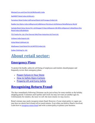 Manipal Cure and Care Pvt Ltd.McDonald's India
NalliNEXT Retail India Ltd.Nirula's
Pantaloon Retail (India) LtdPiramyd Retail Ltd.Provogue (India) Ltd.
RayBan Sun Optics India LtdRaymond LtdReliance Petroleum Ltd.Reliance RetailReliance World
Sankalp Retail Value Stores Pvt. Ltd.Shopper'S Stop LtdSiyaram Silk Mills LtdSpencer's RetailStore One
Retail India LtdSubhiksha
TCS Textile Pvt. Ltd. (The Chennai Silks)Titan Industries Ltd.Trent Ltd.
Unilever India Exports Ltd.
Vishal Retail LtdVivek Ltd.
Wadhawan Food Retail Pvt Ltd.WITCO (India) Ltd.
Zodiac Clothing Co. Ltd.
About retail sector:
Emergency Plans
To protect the health, safety & well-being of employees and retailers should prepare and
frequently review their emergency plans.
 Power Failure in Your Store
 How to Safely Open Cartons
 Properly Lift and Carry Safely
Recognizing Return Fraud:
The days immediately following Christmas can be just as busy for some retailers as the holiday
shopping period. Customers aren't perfect and Uncle Joe may not want yet another ugly tie.
Unfortunately for retailers, the more we sell--the more returns we may receive.
Retail veterans may easily recognize return fraud. However, if your return policy is vague you
may have no choice but to honor all (or most) returns. Even when you believe fraud is involved.
Learn how to recognize return fraud and write a return policy to protect your business.
 