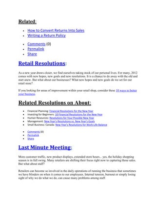 Related:
How to Convert Returns Into Sales
Writing a Return Policy
Comments (0)
Permalink
Share
Retail Resolutions:
As a new year draws closer, we find ourselves taking stock of our personal lives. For many, 2012
comes with new hopes, new goals and new resolutions. It is a chance to do away with the old and
start anew. But what about our businesses? What new hopes and new goals do we set for our
retail store?
If you looking for areas of improvement within your retail shop, consider these 10 ways to better
your business.
Related Resolutions on About:
Financial Planning: Financial Resolutions for the New Year
Investing for Beginners: 10 Financial Resolutions for the New Year
Human Resources: Resolutions for Your Possible New Year
Management: New Year's Resolutions vs. New Year's Goals
Small Business: Canada: New Year's Resolutions for Work-Life Balance
Comments (0)
Permalink
Share
Last Minute Meeting:
More customer traffic, new product displays, extended store hours... yes, the holiday shopping
season is in full swing. Many retailers are shifting their focus right now to capturing those sales.
But what about staff?
Retailers can become so involved in the daily operations of running the business that sometimes
we have blinders on when it comes to our employees. Internal tension, burnout or simply losing
sight of why we do what we do, can cause many problems among staff.
 