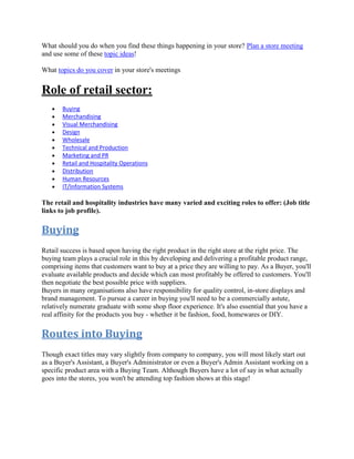 What should you do when you find these things happening in your store? Plan a store meeting
and use some of these topic ideas!
What topics do you cover in your store's meetings
Role of retail sector:
Buying
Merchandising
Visual Merchandising
Design
Wholesale
Technical and Production
Marketing and PR
Retail and Hospitality Operations
Distribution
Human Resources
IT/Information Systems
The retail and hospitality industries have many varied and exciting roles to offer: (Job title
links to job profile).
Buying
Retail success is based upon having the right product in the right store at the right price. The
buying team plays a crucial role in this by developing and delivering a profitable product range,
comprising items that customers want to buy at a price they are willing to pay. As a Buyer, you'll
evaluate available products and decide which can most profitably be offered to customers. You'll
then negotiate the best possible price with suppliers.
Buyers in many organisations also have responsibility for quality control, in-store displays and
brand management. To pursue a career in buying you'll need to be a commercially astute,
relatively numerate graduate with some shop floor experience. It's also essential that you have a
real affinity for the products you buy - whether it be fashion, food, homewares or DIY.
Routes into Buying
Though exact titles may vary slightly from company to company, you will most likely start out
as a Buyer's Assistant, a Buyer's Administrator or even a Buyer's Admin Assistant working on a
specific product area with a Buying Team. Although Buyers have a lot of say in what actually
goes into the stores, you won't be attending top fashion shows at this stage!
 