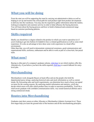 What you will be doing
From the start you will be supporting the team by carrying out administrative duties as well as
helping to set up and monitor the critical path for each product right from product development
to delivery into the warehouse. You may also be required to gather information about the market,
looking at competitor and customer activity in order to help influence the buying decisions.
You will learn about the buying process and how to build a balanced and commercial range
based on customer purchasing patterns.
Skills required
Ideally you should have a degree related to the product in which you want to specialise (so if
you're looking to get into fashion it's helpful to have a related qualification) as well as some retail
experience. It is also an advantage to have done some work experience in a head office
environment.
Other than that, you will need to demonstrate commercial awareness, good communication and
organisational skills, resilience, enthusiasm and be able to work as part of a close-knit, fast paced
team.
What now?
Buying is often part of a company's graduate scheme, click here to see which retailers offer this.
Alternatively, if you believe you have the skills required, click here to search InRetail for entry-
level jobs.
Merchandising
Merchandisers work alongside Buyers at head office and are the people who hold the
departmental purse strings, analysing historical sales and stock information as well as current
trends. By forecasting sales and stock requirements, you determine how much a buyer can spend
on items for the coming seasons. By analysing market information and statistics, you'll also
decide which stores will offer which product lines in order to maximise profitability. You'll be a
retail-aware graduate with confident communication skills, very sound numerical abilities and a
strong commercial streak.
Routes into Merchandising
Graduates start their careers at either Allocator or Merchandise (Admin) Assistant level. These
first stages help you learn the ground rules of the business and all the merchandising principles.
 