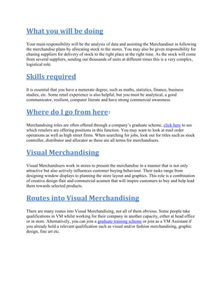 What you will be doing
Your main responsibility will be the analysis of data and assisting the Merchandiser in following
the merchandise plans by allocating stock to the stores. You may also be given responsibility for
chasing suppliers for delivery of stock to the right place at the right time. As the stock will come
from several suppliers, sending out thousands of units at different times this is a very complex,
logistical role.
Skills required
It is essential that you have a numerate degree, such as maths, statistics, finance, business
studies, etc. Some retail experience is also helpful, but you must be analytical, a good
communicator, resilient, computer literate and have strong commercial awareness.
Where do I go from here?
Merchandising roles are often offered through a company’s graduate scheme, click here to see
which retailers are offering positions in this function. You may want to look at mail order
operations as well as high street firms. When searching for jobs, look out for titles such as stock
controller, distributor and allocator as these are all terms for merchandisers.
Visual Merchandising
Visual Merchandisers work in stores to present the merchandise in a manner that is not only
attractive but also actively influences customer buying behaviour. Their tasks range from
designing window displays to planning the store layout and graphics. This role is a combination
of creative design flair and commercial acumen that will inspire customers to buy and help lead
them towards selected products.
Routes into Visual Merchandising
There are many routes into Visual Merchandising, not all of them obvious. Some people take
qualifications in VM whilst working for their company in another capacity, either at head office
or in store. Alternatively, you can join a graduate training scheme or join as a VM Assistant if
you already hold a relevant qualification such as visual and/or fashion merchandising, graphic
design, fine art etc.
 