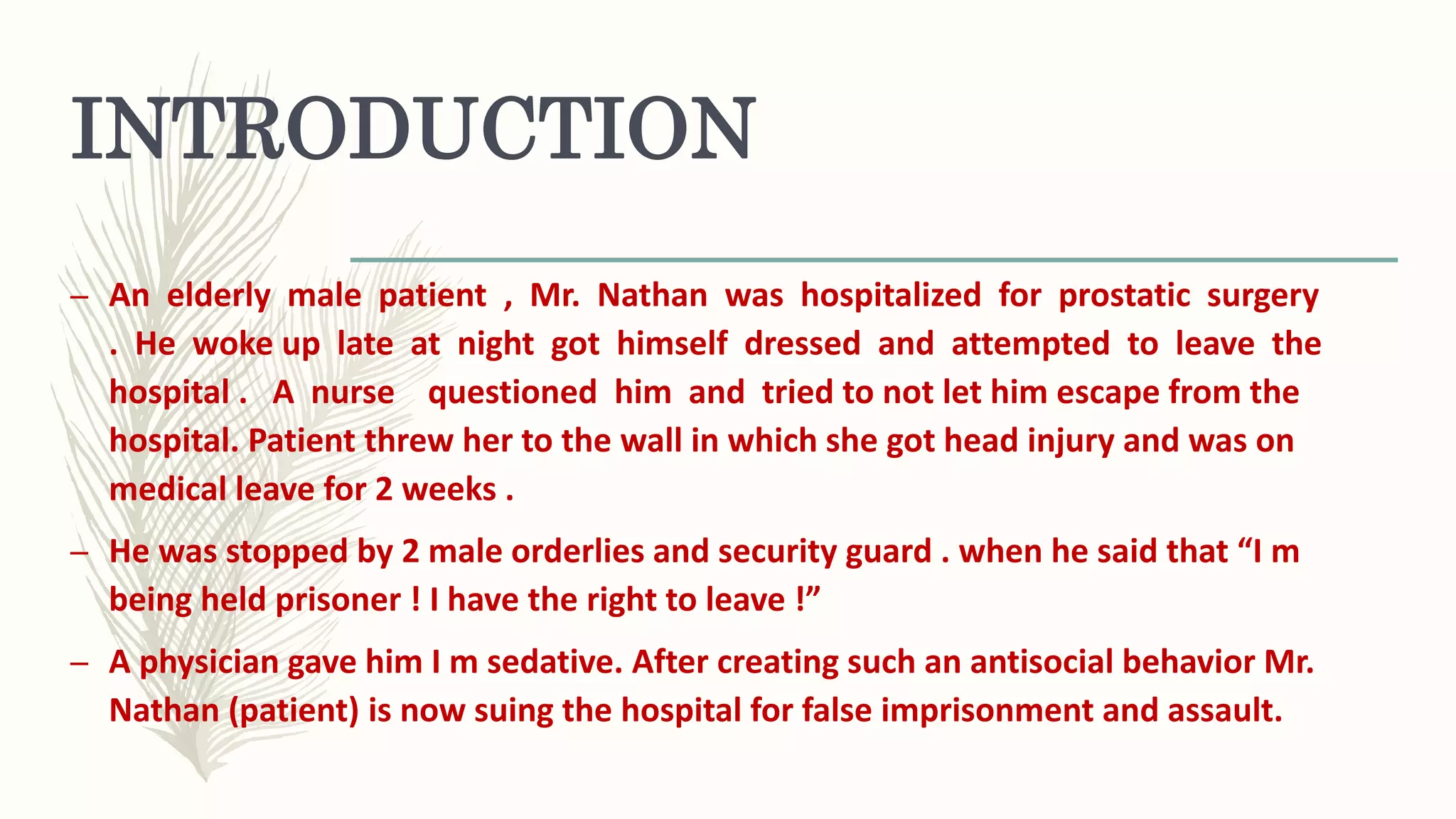 INTRODUCTION
– An elderly male patient , Mr. Nathan was hospitalized for prostatic surgery
. He woke up late at night got himself dressed and attempted to leave the
hospital . A nurse questioned him and tried to not let him escape from the
hospital. Patient threw her to the wall in which she got head injury and was on
medical leave for 2 weeks .
– He was stopped by 2 male orderlies and security guard . when he said that “I m
being held prisoner ! I have the right to leave !”
– A physician gave him I m sedative. After creating such an antisocial behavior Mr.
Nathan (patient) is now suing the hospital for false imprisonment and assault.
 