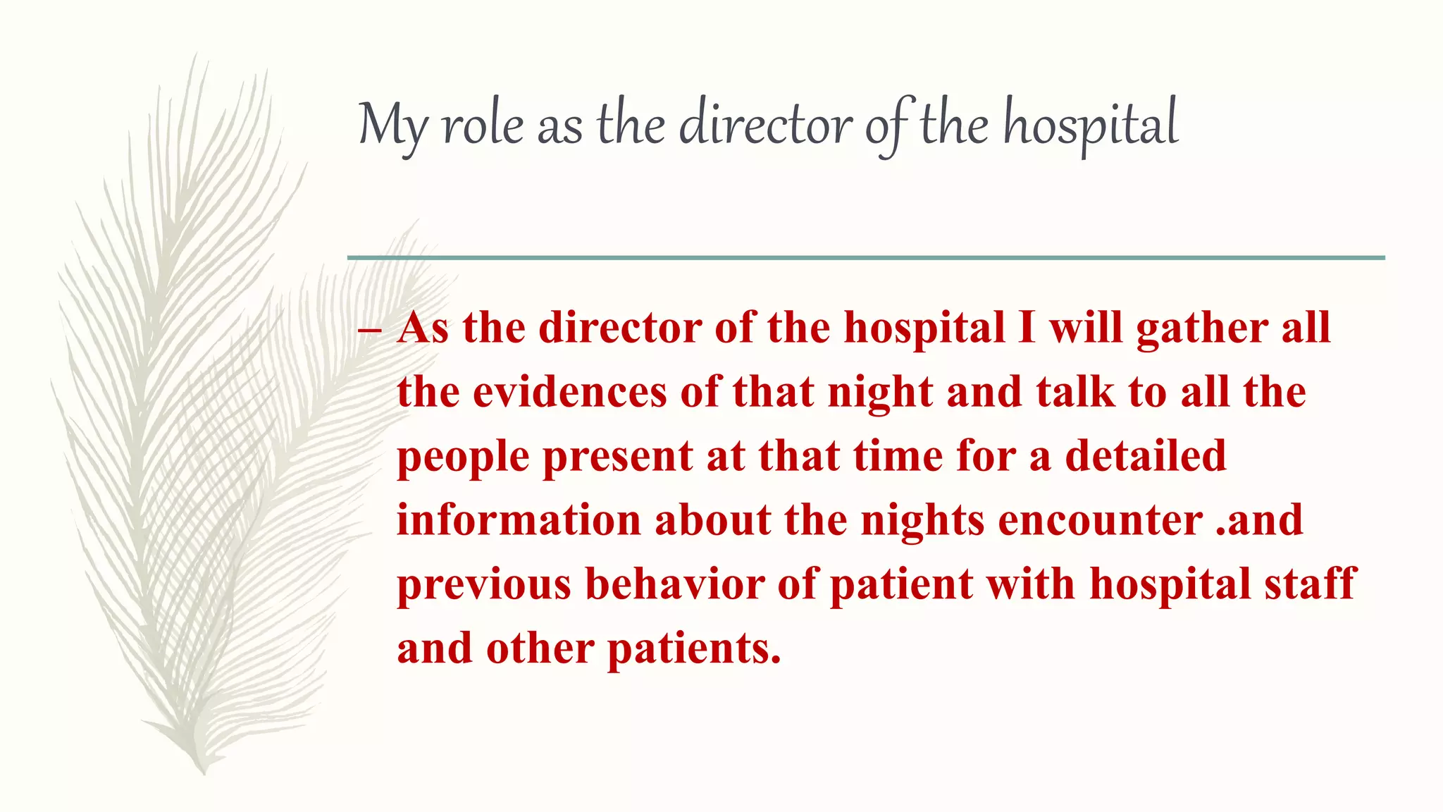 My role as the director of the hospital
– As the director of the hospital I will gather all
the evidences of that night and talk to all the
people present at that time for a detailed
information about the nights encounter .and
previous behavior of patient with hospital staff
and other patients.
 
