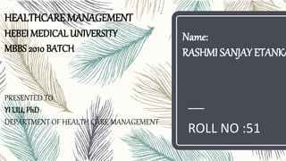 HEALTHCARE MANAGEMENT
HEBEI MEDICAL UNIVERSITY
MBBS 2010 BATCH
PRESENTED TO
YI LIU, PhD
DEPARTMENT OF HEALTH CARE MANAGEMENT
ROLL NO :51
Name:
RASHMI SANJAY ETANKA
 