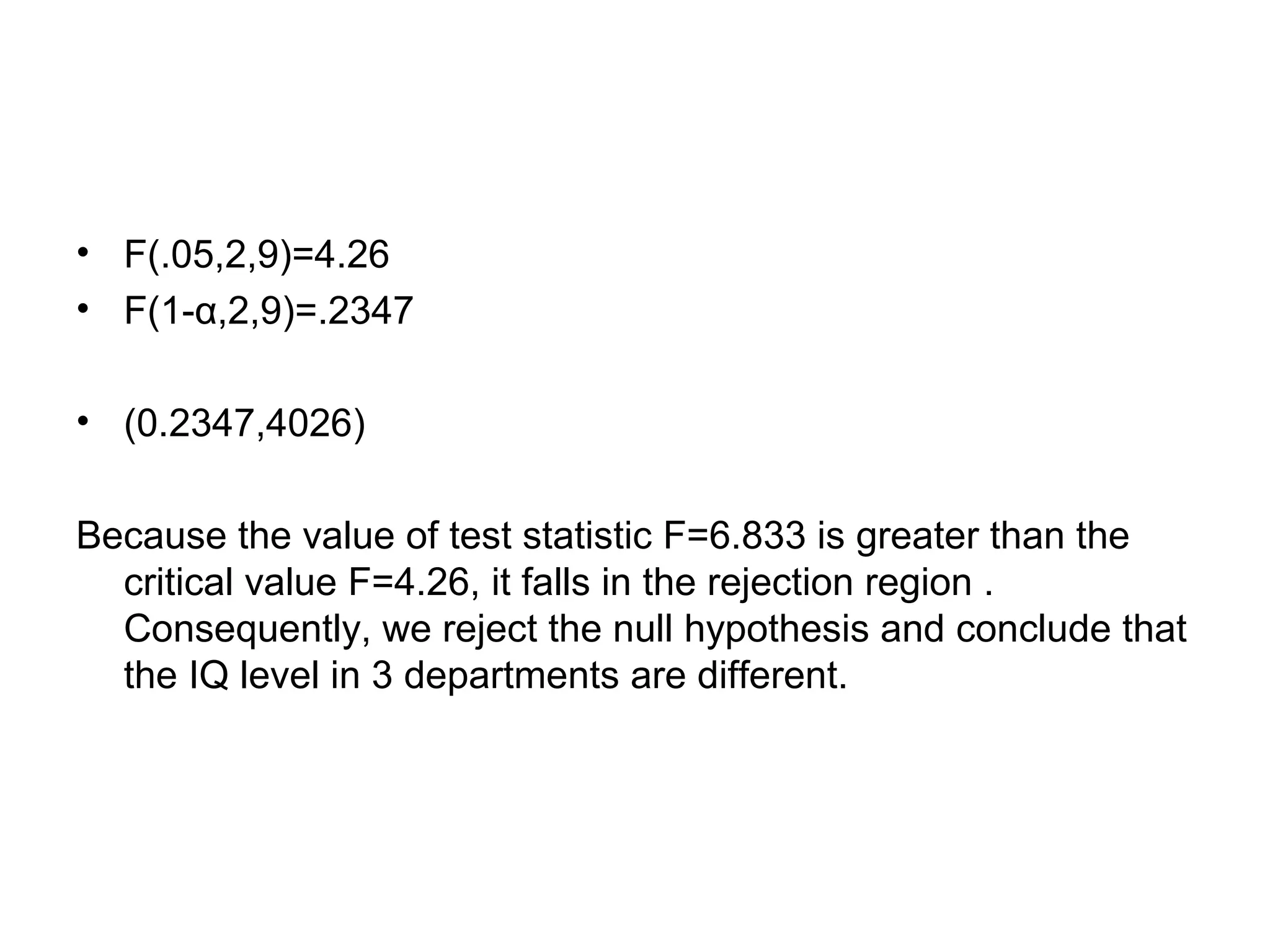 • F(.05,2,9)=4.26
• F(1-α,2,9)=.2347
• (0.2347,4026)
Because the value of test statistic F=6.833 is greater than the
critical value F=4.26, it falls in the rejection region .
Consequently, we reject the null hypothesis and conclude that
the IQ level in 3 departments are different.
 