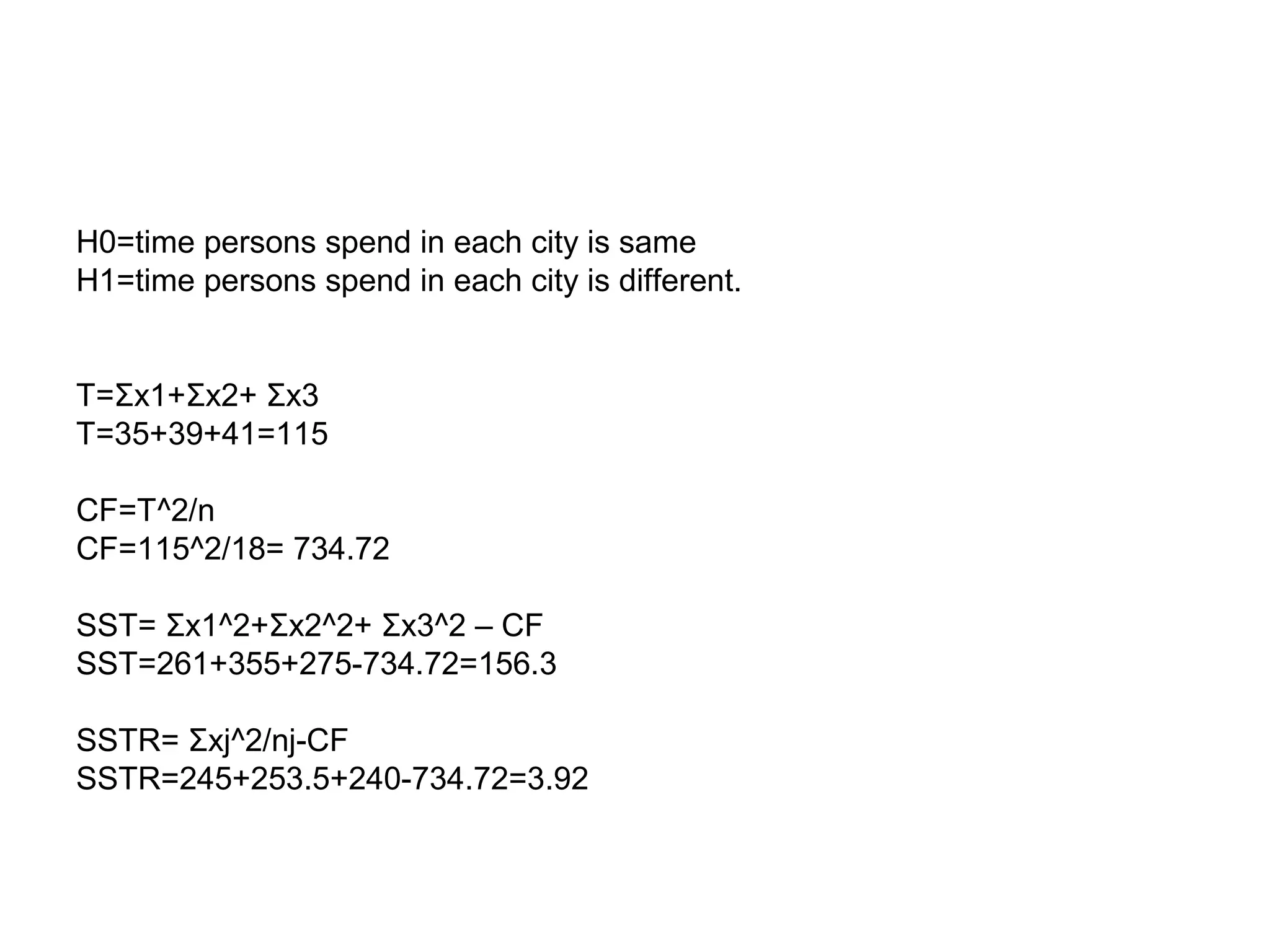 H0=time persons spend in each city is same
H1=time persons spend in each city is different.
T=Σx1+Σx2+ Σx3
T=35+39+41=115
CF=T^2/n
CF=115^2/18= 734.72
SST= Σx1^2+Σx2^2+ Σx3^2 – CF
SST=261+355+275-734.72=156.3
SSTR= Σxj^2/nj-CF
SSTR=245+253.5+240-734.72=3.92
 