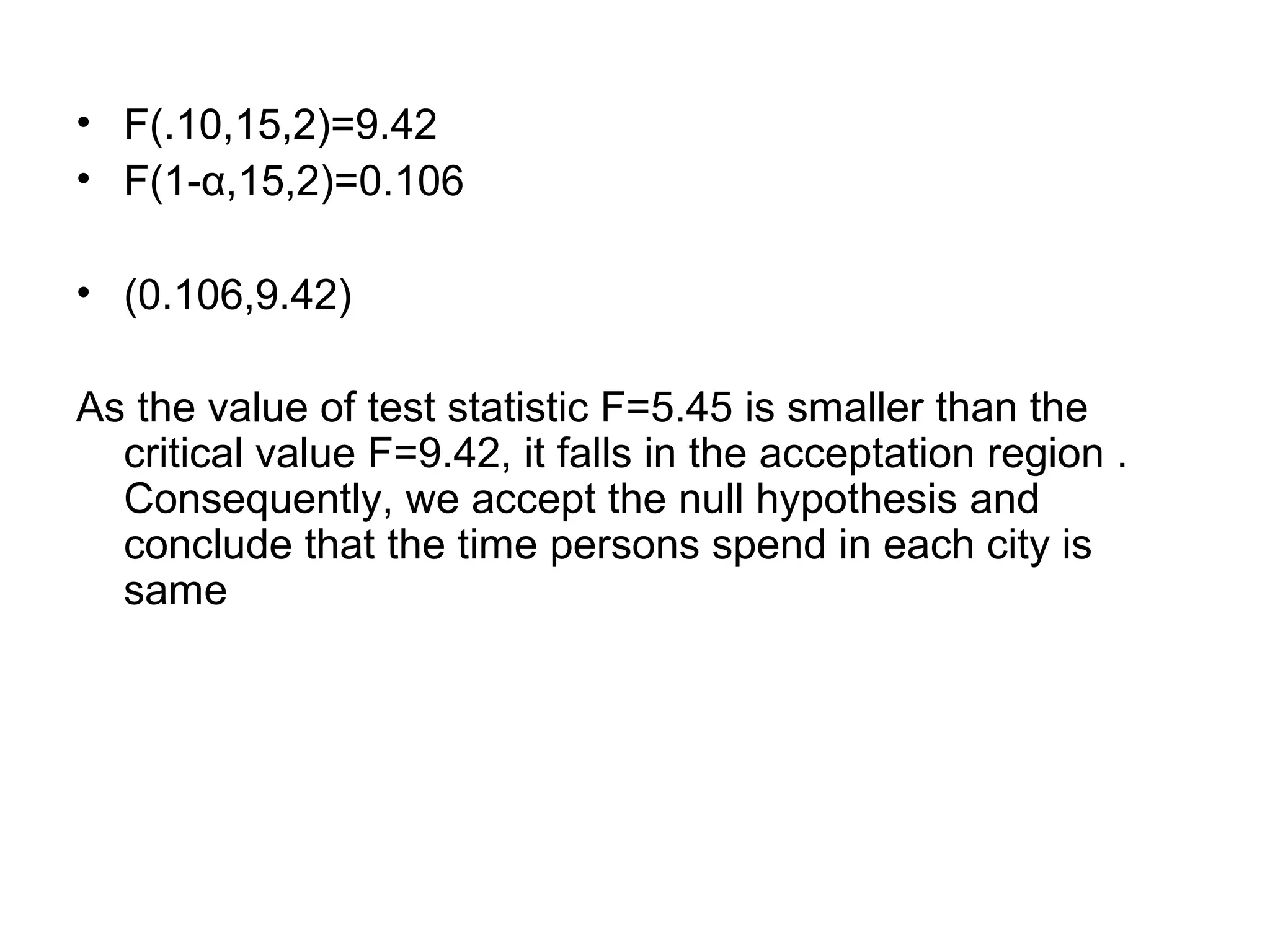 • F(.10,15,2)=9.42
• F(1-α,15,2)=0.106
• (0.106,9.42)
As the value of test statistic F=5.45 is smaller than the
critical value F=9.42, it falls in the acceptation region .
Consequently, we accept the null hypothesis and
conclude that the time persons spend in each city is
same
 