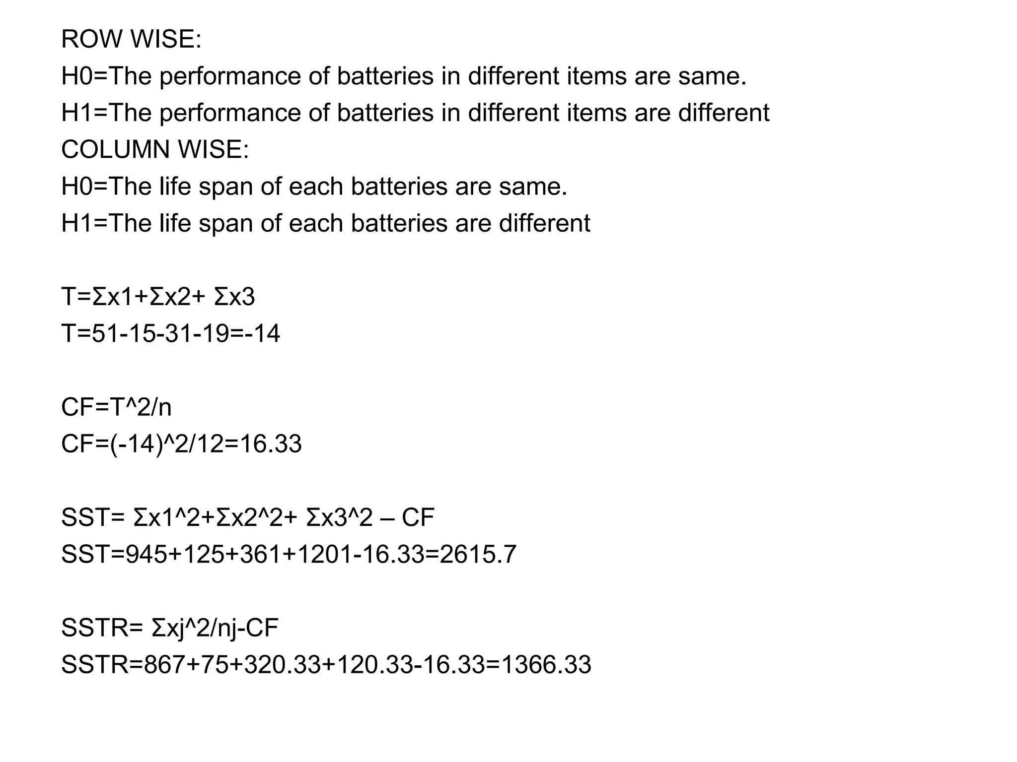 ROW WISE:
H0=The performance of batteries in different items are same.
H1=The performance of batteries in different items are different
COLUMN WISE:
H0=The life span of each batteries are same.
H1=The life span of each batteries are different
T=Σx1+Σx2+ Σx3
T=51-15-31-19=-14
CF=T^2/n
CF=(-14)^2/12=16.33
SST= Σx1^2+Σx2^2+ Σx3^2 – CF
SST=945+125+361+1201-16.33=2615.7
SSTR= Σxj^2/nj-CF
SSTR=867+75+320.33+120.33-16.33=1366.33
 