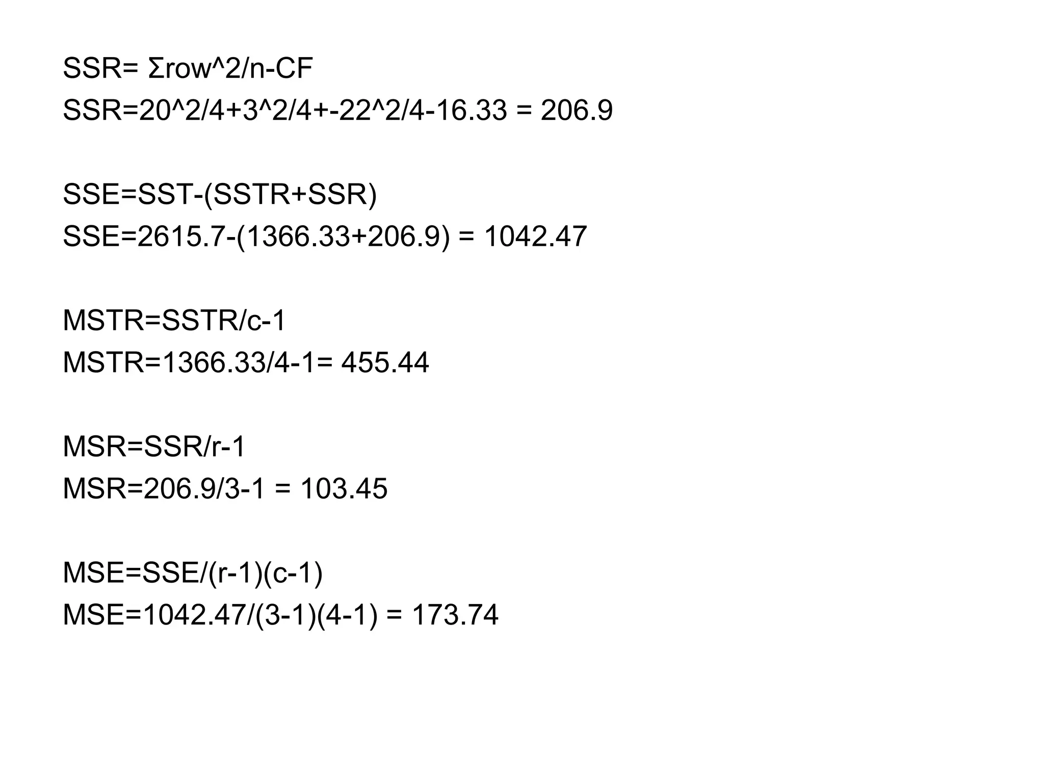 SSR= Σrow^2/n-CF
SSR=20^2/4+3^2/4+-22^2/4-16.33 = 206.9
SSE=SST-(SSTR+SSR)
SSE=2615.7-(1366.33+206.9) = 1042.47
MSTR=SSTR/c-1
MSTR=1366.33/4-1= 455.44
MSR=SSR/r-1
MSR=206.9/3-1 = 103.45
MSE=SSE/(r-1)(c-1)
MSE=1042.47/(3-1)(4-1) = 173.74
 