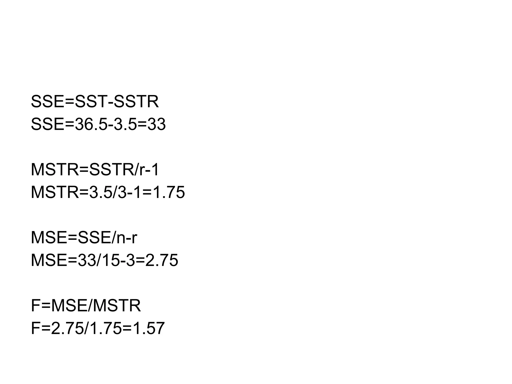 SSE=SST-SSTR
SSE=36.5-3.5=33
MSTR=SSTR/r-1
MSTR=3.5/3-1=1.75
MSE=SSE/n-r
MSE=33/15-3=2.75
F=MSE/MSTR
F=2.75/1.75=1.57
 