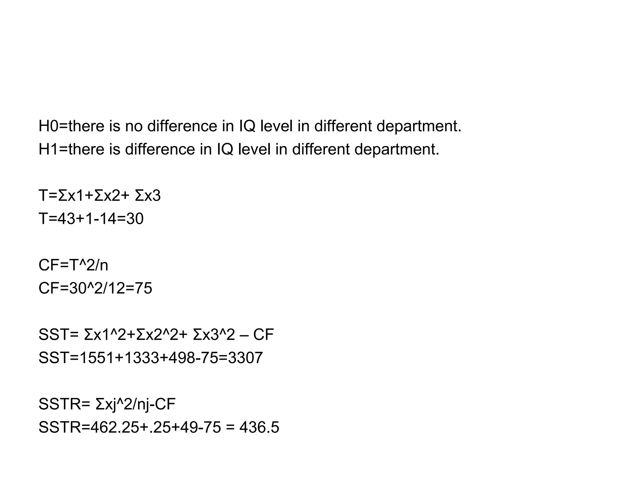 H0=there is no difference in IQ level in different department.
H1=there is difference in IQ level in different department.
T=Σx1+Σx2+ Σx3
T=43+1-14=30
CF=T^2/n
CF=30^2/12=75
SST= Σx1^2+Σx2^2+ Σx3^2 – CF
SST=1551+1333+498-75=3307
SSTR= Σxj^2/nj-CF
SSTR=462.25+.25+49-75 = 436.5
 