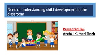 Need of understanding child development in the
classroom
Presented By-
Anchal Kumari Singh
 