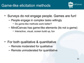 Game-like elicitation methods Surveys do not engage people. Games are fun! People engage in complex tasks willingly Do game-like methods work better? MindCanvas has game-like elements (its not a game) Interactive, visual, screen build up, fun For both qualitative & quantitative Remote moderated for qualitative Remote unmoderated for quantitative 