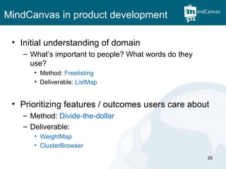 MindCanvas in product development Initial understanding of domain What’s important to people? What words do they use? Method:  Freelisting Deliverable:  ListMap Prioritizing features / outcomes users care about Method:  Divide-the-dollar Deliverable:  WeightMap ClusterBrowser 