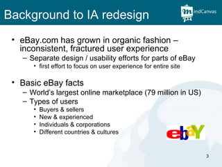 Background to IA redesign eBay.com has grown in organic fashion – inconsistent, fractured user experience Separate design / usability efforts for parts of eBay first effort to focus on user experience for entire site Basic eBay facts World’s largest online marketplace (79 million in US) Types of users Buyers & sellers New & experienced Individuals & corporations Different countries & cultures 